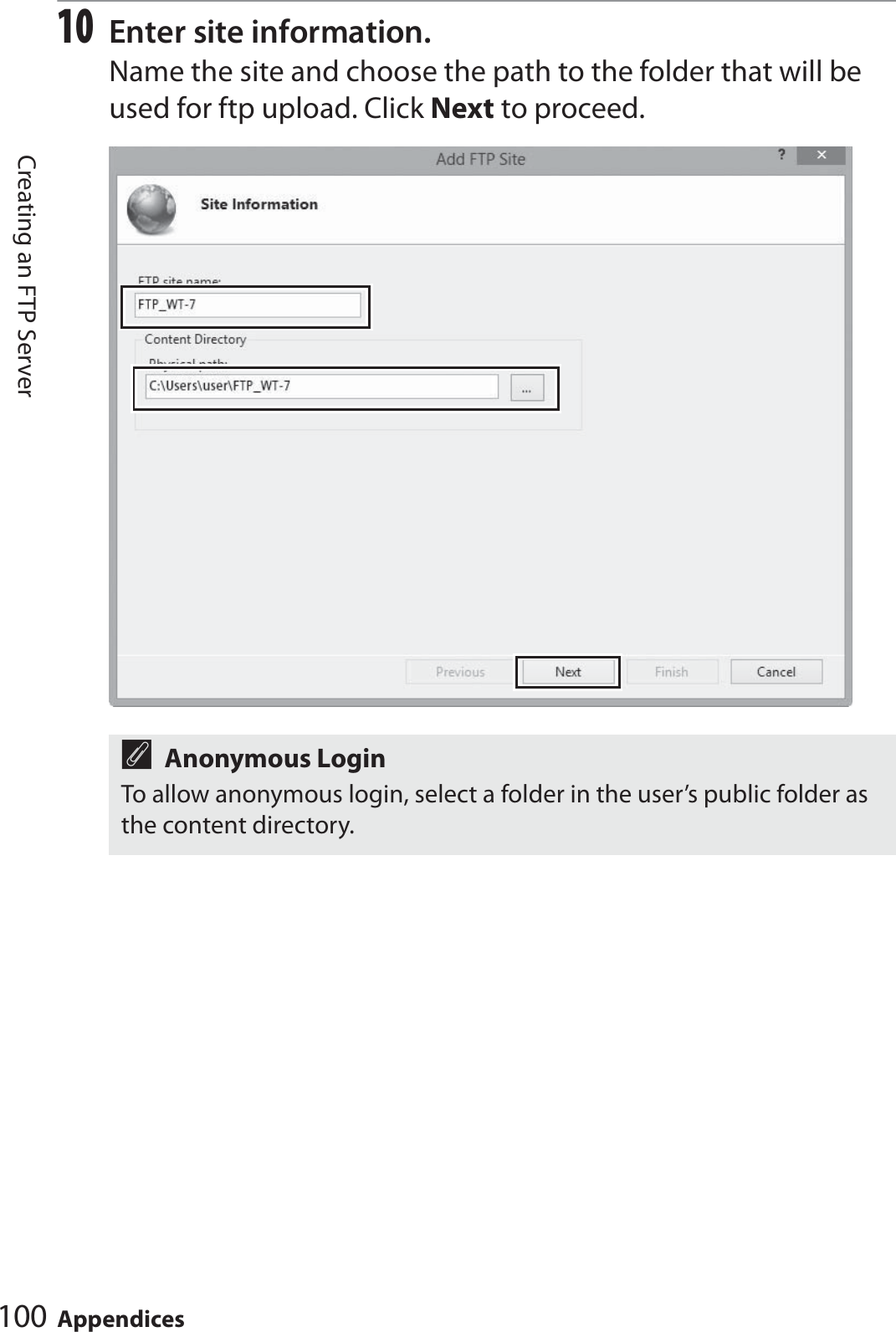 100 AppendicesCreating an FTP Server10Enter site information.Name the site and choose the path to the folder that will be used for ftp upload. Click Next to proceed.AAnonymous LoginTo allow anonymous login, select a folder in the user’s public folder as the content directory.