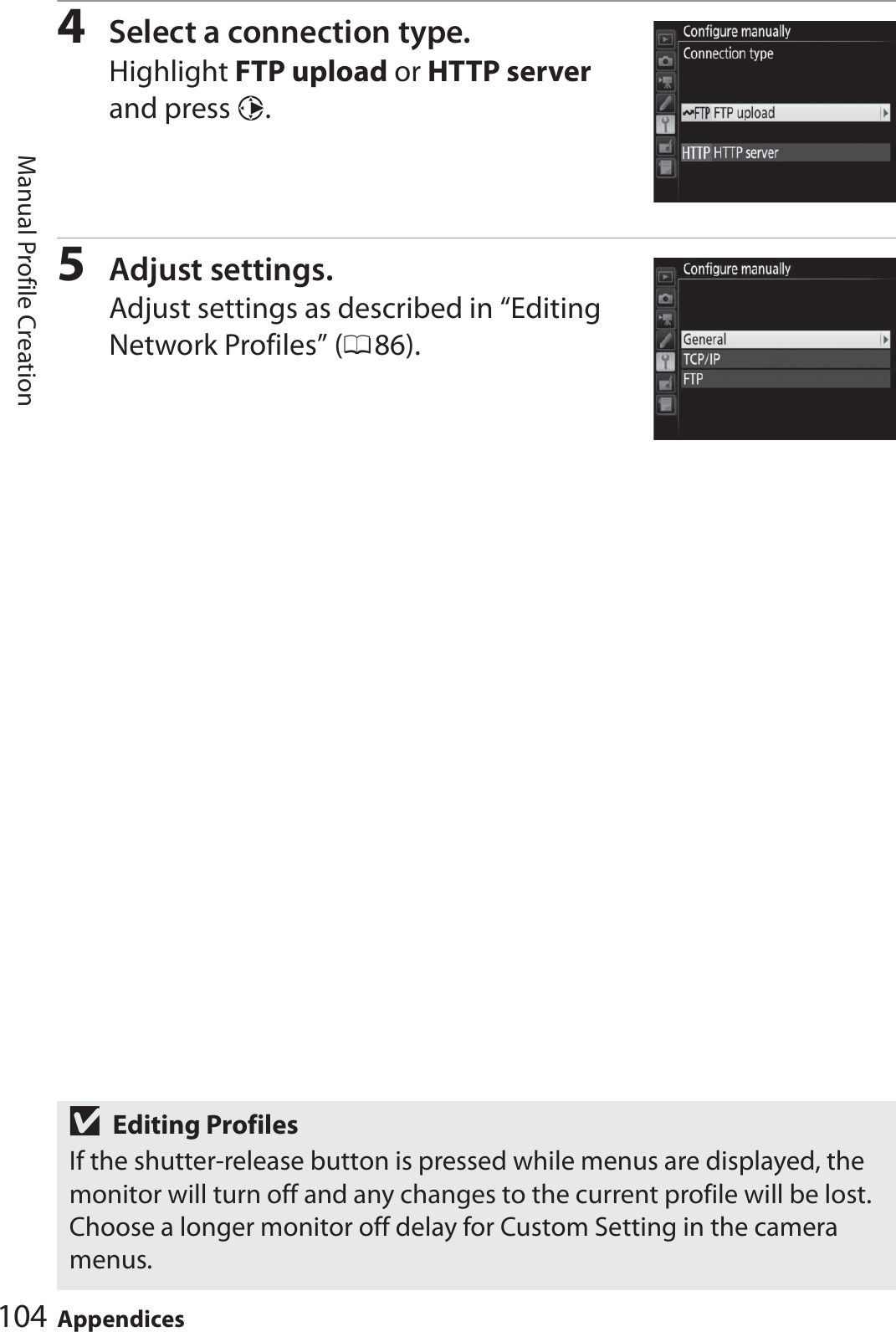 104 AppendicesManual Profile Creation4Select a connection type.Highlight FTP upload or HTTP server and press 2.5Adjust settings.Adjust settings as described in “Editing Network Profiles” (086).DEditing ProfilesIf the shutter-release button is pressed while menus are displayed, the monitor will turn off and any changes to the current profile will be lost. Choose a longer monitor off delay for Custom Setting in the camera menus.