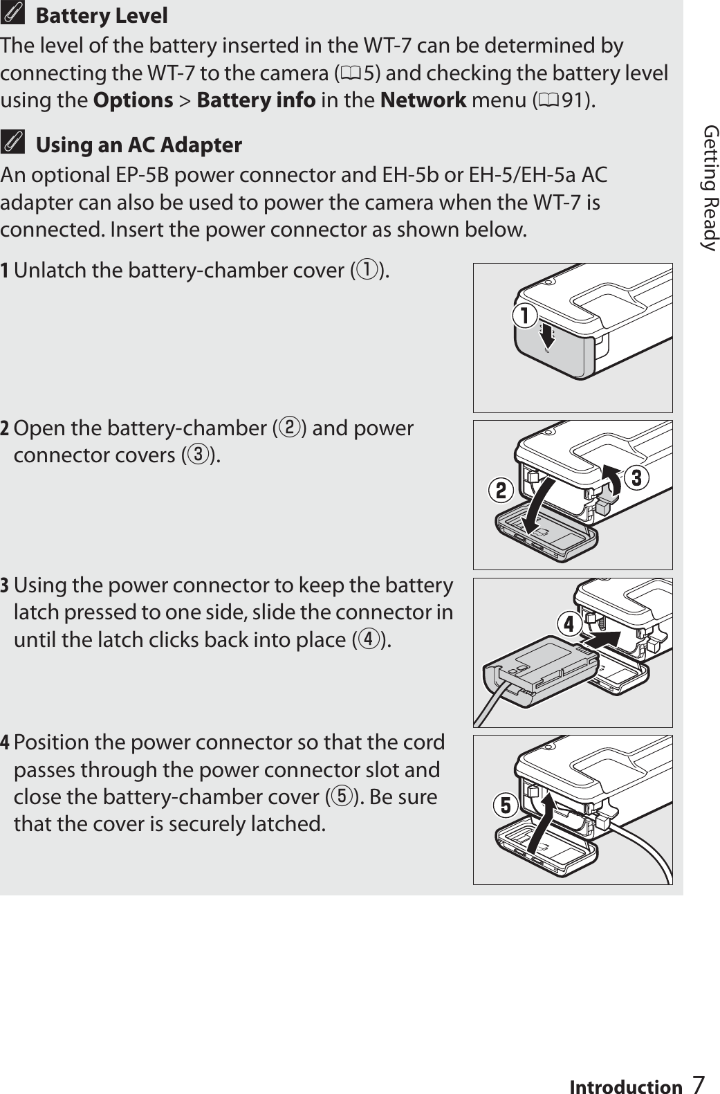 7IntroductionGetting ReadyABattery LevelThe level of the battery inserted in the WT-7 can be determined by connecting the WT-7 to the camera (05) and checking the battery level using the Options &gt; Battery info in the Network menu (091).AUsing an AC AdapterAn optional EP-5B power connector and EH-5b or EH-5/EH-5a AC adapter can also be used to power the camera when the WT-7 is connected. Insert the power connector as shown below.1Unlatch the battery-chamber cover (q).2Open the battery-chamber (w) and power connector covers (e).3Using the power connector to keep the battery latch pressed to one side, slide the connector in until the latch clicks back into place (r).4Position the power connector so that the cord passes through the power connector slot and close the battery-chamber cover (t). Be sure that the cover is securely latched.