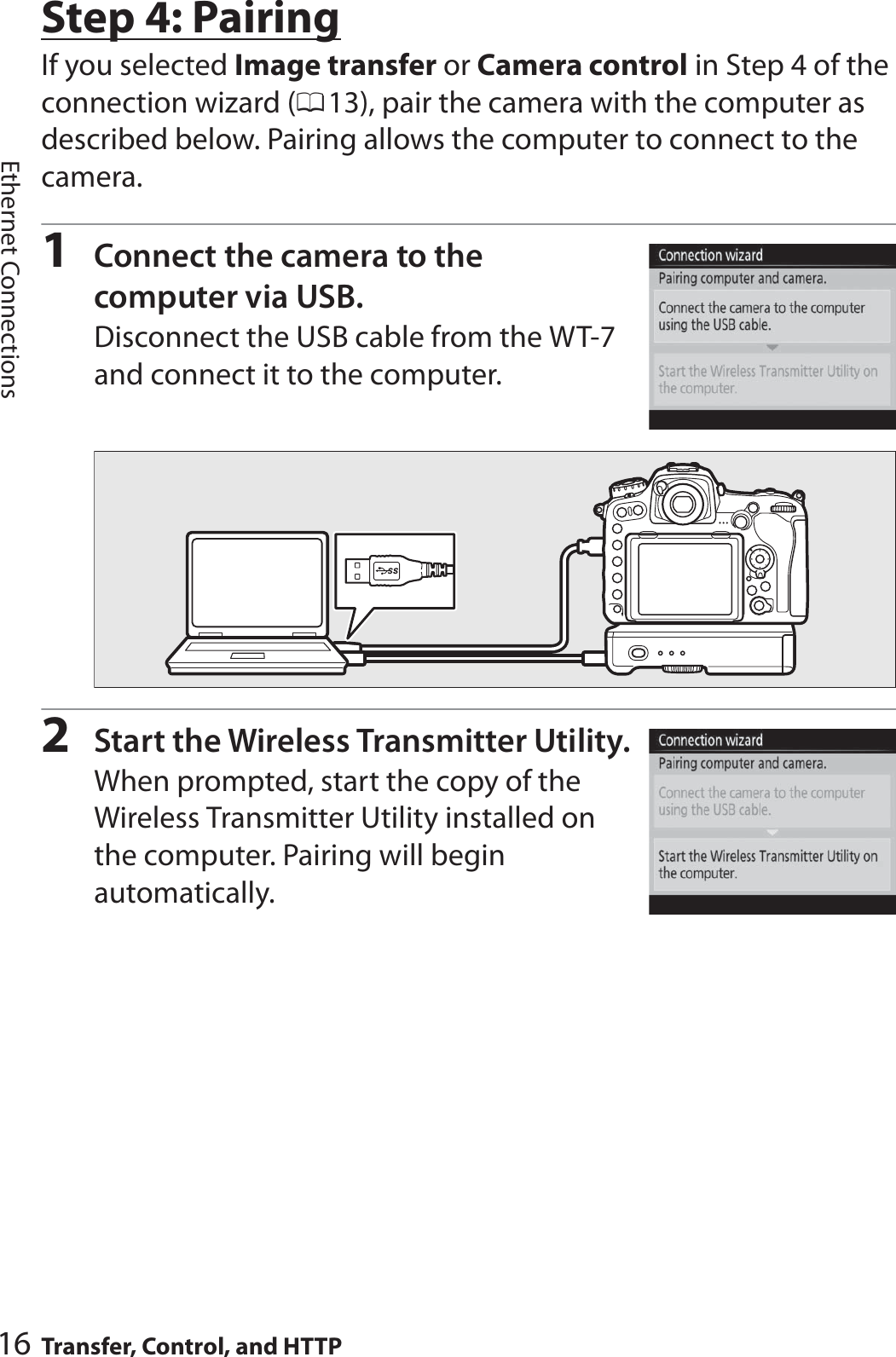 16 Transfer, Control, and HTTPEthernet ConnectionsStep 4: PairingIf you selected Image transfer or Camera control in Step 4 of the connection wizard (013), pair the camera with the computer as described below. Pairing allows the computer to connect to the camera.1Connect the camera to the computer via USB.Disconnect the USB cable from the WT-7 and connect it to the computer.2Start the Wireless Transmitter Utility.When prompted, start the copy of the Wireless Transmitter Utility installed on the computer. Pairing will begin automatically.