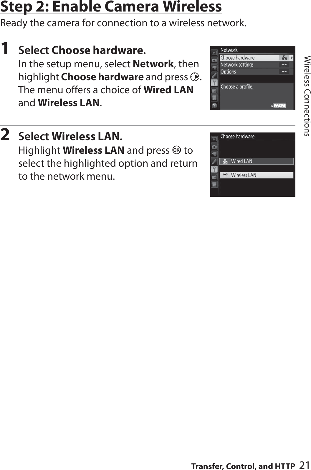 21Transfer, Control, and HTTPWireless ConnectionsStep 2: Enable Camera WirelessReady the camera for connection to a wireless network.1Select Choose hardware.In the setup menu, select Network, then highlight Choose hardware and press 2. The menu offers a choice of Wired LAN and Wireless LAN.2Select Wireless LAN.Highlight Wireless LAN and press J to select the highlighted option and return to the network menu.