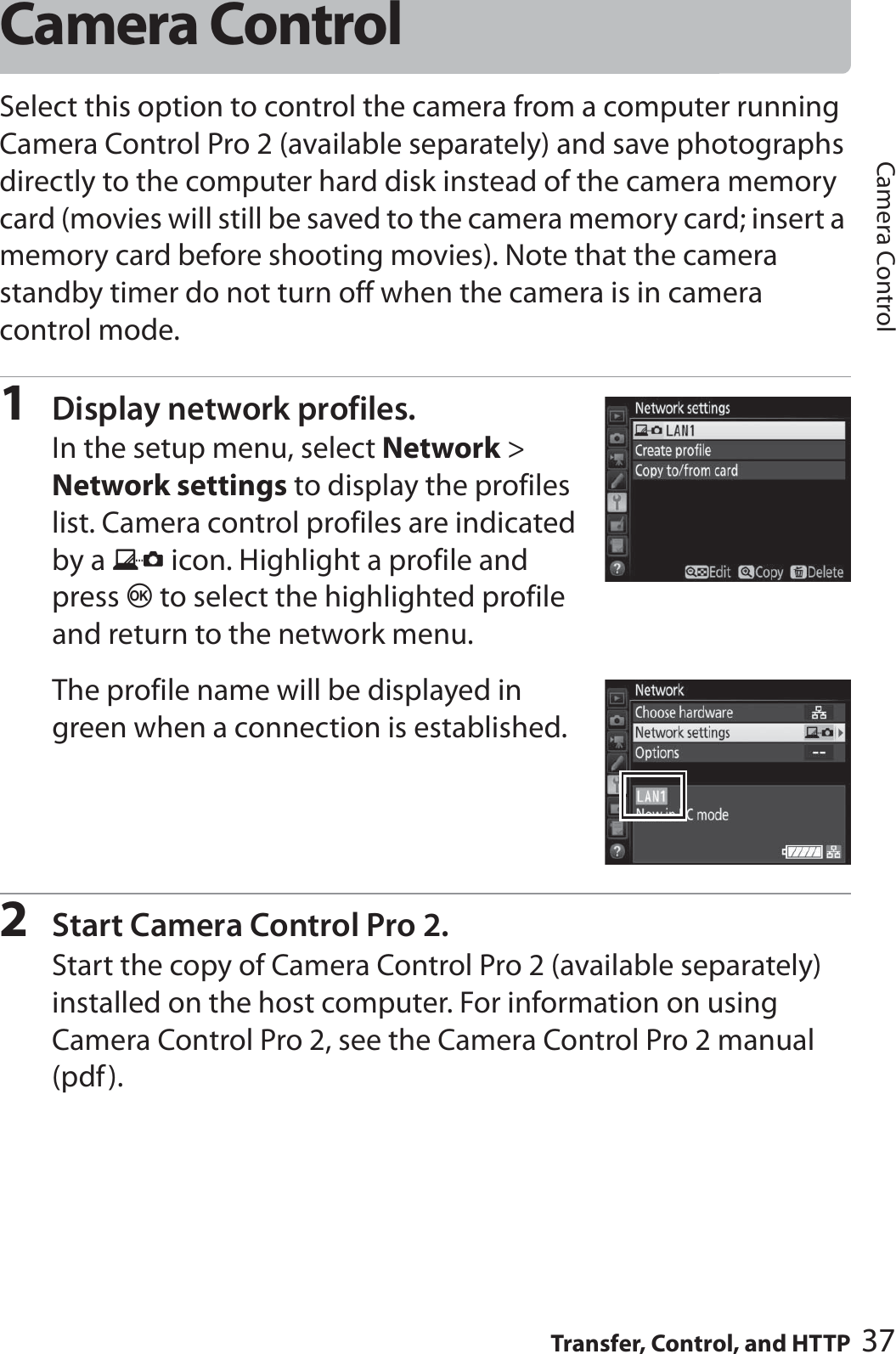 37Transfer, Control, and HTTPCamera ControlCamera ControlSelect this option to control the camera from a computer running Camera Control Pro 2 (available separately) and save photographs directly to the computer hard disk instead of the camera memory card (movies will still be saved to the camera memory card; insert a memory card before shooting movies). Note that the camera standby timer do not turn off when the camera is in camera control mode.1Display network profiles.In the setup menu, select Network &gt; Network settings to display the profiles list. Camera control profiles are indicated by a L icon. Highlight a profile and press J to select the highlighted profile and return to the network menu. The profile name will be displayed in green when a connection is established.2Start Camera Control Pro 2.Start the copy of Camera Control Pro 2 (available separately) installed on the host computer. For information on using Camera Control Pro 2, see the Camera Control Pro 2 manual (pdf).