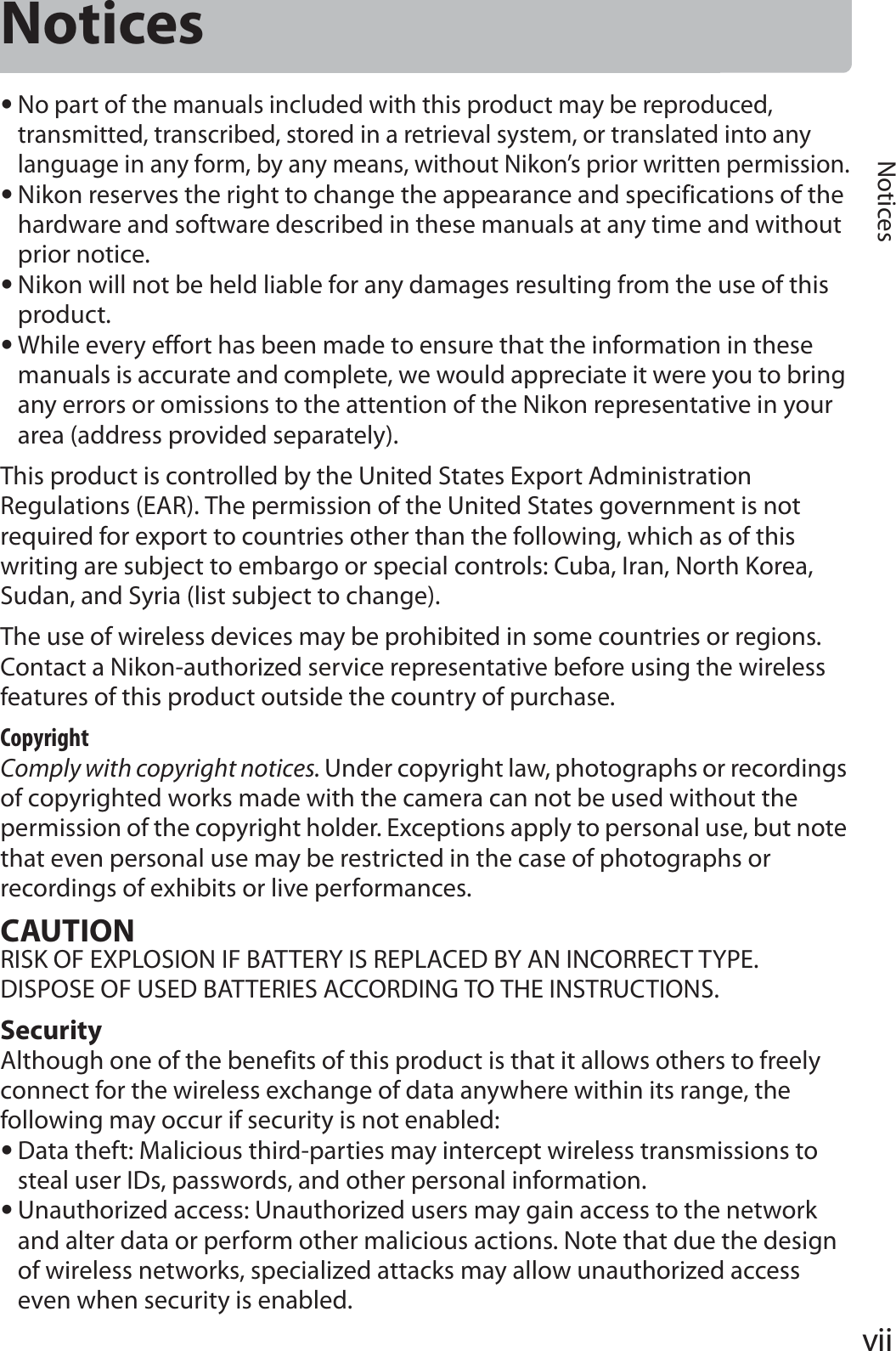 viiNoticesNotices•No part of the manuals included with this product may be reproduced, transmitted, transcribed, stored in a retrieval system, or translated into any language in any form, by any means, without Nikon’s prior written permission.•Nikon reserves the right to change the appearance and specifications of the hardware and software described in these manuals at any time and without prior notice.•Nikon will not be held liable for any damages resulting from the use of this product.•While every effort has been made to ensure that the information in these manuals is accurate and complete, we would appreciate it were you to bring any errors or omissions to the attention of the Nikon representative in your area (address provided separately).This product is controlled by the United States Export Administration Regulations (EAR). The permission of the United States government is not required for export to countries other than the following, which as of this writing are subject to embargo or special controls: Cuba, Iran, North Korea, Sudan, and Syria (list subject to change).The use of wireless devices may be prohibited in some countries or regions. Contact a Nikon-authorized service representative before using the wireless features of this product outside the country of purchase.CopyrightComply with copyright notices. Under copyright law, photographs or recordings of copyrighted works made with the camera can not be used without the permission of the copyright holder. Exceptions apply to personal use, but note that even personal use may be restricted in the case of photographs or recordings of exhibits or live performances.CAUTIONRISK OF EXPLOSION IF BATTERY IS REPLACED BY AN INCORRECT TYPE.DISPOSE OF USED BATTERIES ACCORDING TO THE INSTRUCTIONS.SecurityAlthough one of the benefits of this product is that it allows others to freely connect for the wireless exchange of data anywhere within its range, the following may occur if security is not enabled:•Data theft: Malicious third-parties may intercept wireless transmissions to steal user IDs, passwords, and other personal information.•Unauthorized access: Unauthorized users may gain access to the network and alter data or perform other malicious actions. Note that due the design of wireless networks, specialized attacks may allow unauthorized access even when security is enabled.