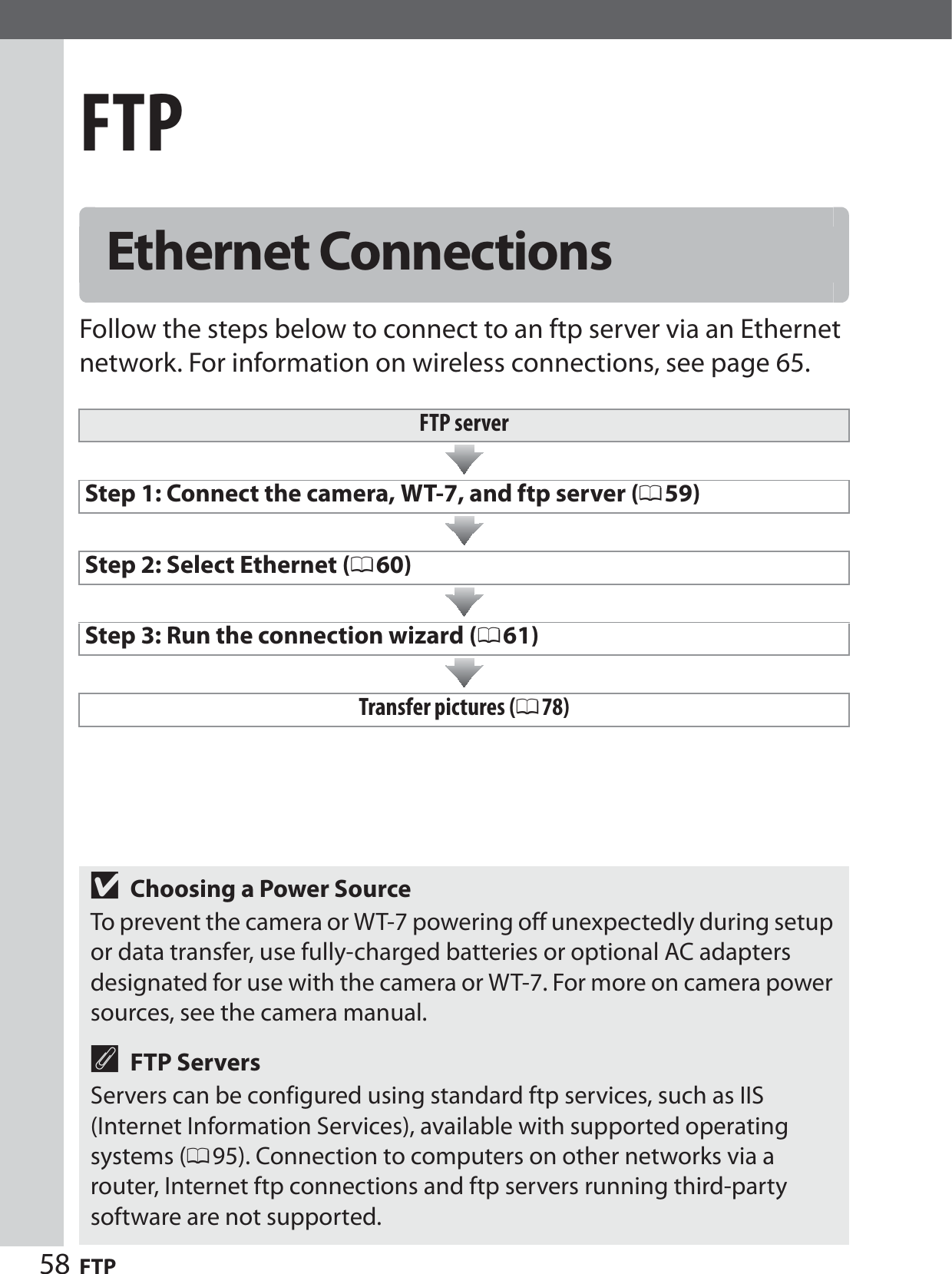 58 FTPFTPFollow the steps below to connect to an ftp server via an Ethernet network. For information on wireless connections, see page 65.Ethernet ConnectionsFTP serverStep 1: Connect the camera, WT-7, and ftp server (059)Step 2: Select Ethernet (060)Step 3: Run the connection wizard (061)Transfer pictures (078)DChoosing a Power SourceTo prevent the camera or WT-7 powering off unexpectedly during setup or data transfer, use fully-charged batteries or optional AC adapters designated for use with the camera or WT-7. For more on camera power sources, see the camera manual.AFTP ServersServers can be configured using standard ftp services, such as IIS (Internet Information Services), available with supported operating systems (095). Connection to computers on other networks via a router, Internet ftp connections and ftp servers running third-party software are not supported.
