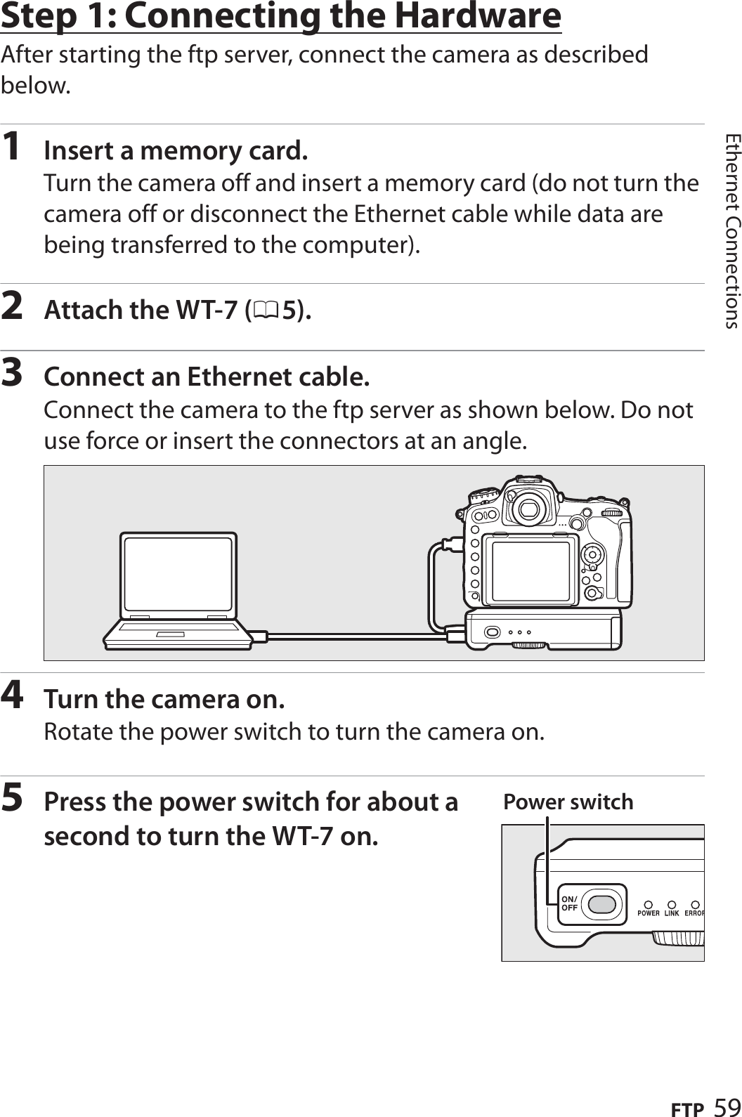 59FTPEthernet ConnectionsStep 1: Connecting the HardwareAfter starting the ftp server, connect the camera as described below.1Insert a memory card.Turn the camera off and insert a memory card (do not turn the camera off or disconnect the Ethernet cable while data are being transferred to the computer).2Attach the WT-7 (05).3Connect an Ethernet cable.Connect the camera to the ftp server as shown below. Do not use force or insert the connectors at an angle.4Turn the camera on.Rotate the power switch to turn the camera on.5Press the power switch for about a second to turn the WT-7 on.Power switch