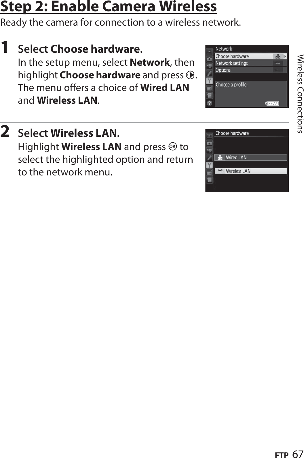 67FTPWireless ConnectionsStep 2: Enable Camera WirelessReady the camera for connection to a wireless network.1Select Choose hardware.In the setup menu, select Network, then highlight Choose hardware and press 2. The menu offers a choice of Wired LAN and Wireless LAN.2Select Wireless LAN.Highlight Wireless LAN and press J to select the highlighted option and return to the network menu.