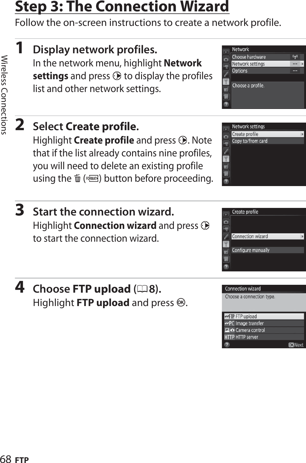 68 FTPWireless ConnectionsStep 3: The Connection WizardFollow the on-screen instructions to create a network profile.1Display network profiles.In the network menu, highlight Network settings and press 2 to display the profiles list and other network settings.2Select Create profile.Highlight Create profile and press 2. Note that if the list already contains nine profiles, you will need to delete an existing profile using the O(Q) button before proceeding.3Start the connection wizard.Highlight Connection wizard and press 2 to start the connection wizard.4Choose FTP upload (08).Highlight FTP upload and press J.