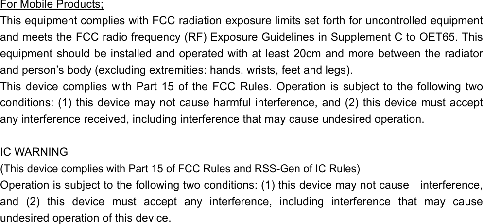 For Mobile Products; This equipment complies with FCC radiation exposure limits set forth for uncontrolled equipment and meets the FCC radio frequency (RF) Exposure Guidelines in Supplement C to OET65. This equipment should be installed and operated with at least 20cm and more between the radiator and person’s body (excluding extremities: hands, wrists, feet and legs).     This device complies with Part 15 of the FCC Rules. Operation is subject to the following two conditions: (1) this device may not cause harmful interference, and (2) this device must accept any interference received, including interference that may cause undesired operation.  IC WARNING (This device complies with Part 15 of FCC Rules and RSS-Gen of IC Rules) Operation is subject to the following two conditions: (1) this device may not cause interference, and (2) this device must accept any interference, including interference that may cause undesired operation of this device. 