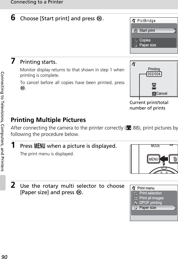 90Connecting to a PrinterConnecting to Televisions, Computers, and Printers6Choose [Start print] and press d.7Printing starts.Monitor display returns to that shown in step 1 whenprinting is complete.To cancel before all copies have been printed, pressd.Printing Multiple PicturesAfter connecting the camera to the printer correctly (c88), print pictures byfollowing the procedure below.1Press m when a picture is displayed.The print menu is displayed.2Use the rotary multi selector to choose[Paper size] and press d.PictBridgeStart printCopiesPaper sizeCancelPrinting002/004Current print/total number of printsPrint menuPrint all imagesPrint selectionPaper sizeDPOF printing
