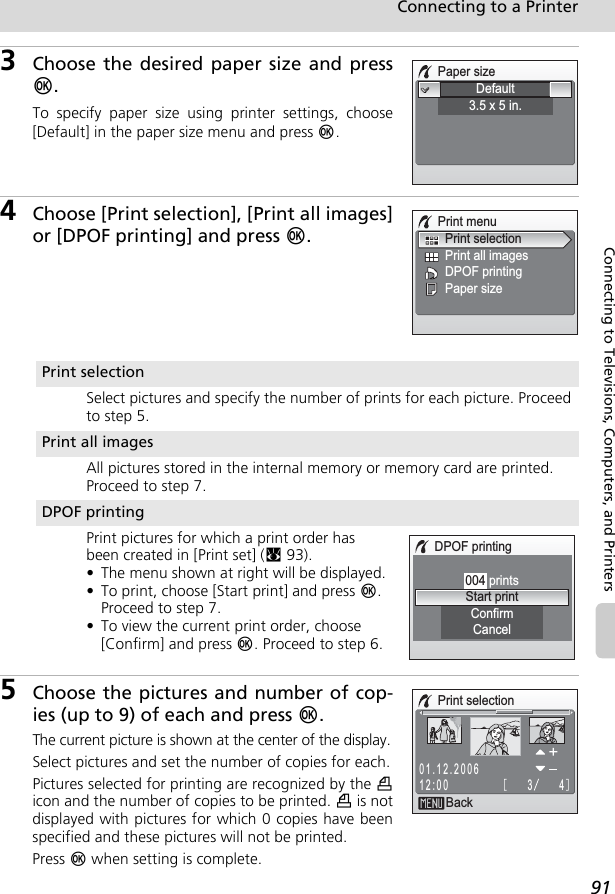 91Connecting to a PrinterConnecting to Televisions, Computers, and Printers3Choose the desired paper size and pressd.To specify paper size using printer settings, choose[Default] in the paper size menu and press d.4Choose [Print selection], [Print all images]or [DPOF printing] and press d.5Choose the pictures and number of cop-ies (up to 9) of each and press d.The current picture is shown at the center of the display.Select pictures and set the number of copies for each.Pictures selected for printing are recognized by the wicon and the number of copies to be printed. w is notdisplayed with pictures for which 0 copies have beenspecified and these pictures will not be printed.Press d when setting is complete.Paper sizeDefault3.5 x 5 in.Print menuPrint all imagesPrint selectionPaper sizeDPOF printingPrint selectionSelect pictures and specify the number of prints for each picture. Proceed to step 5.Print all imagesAll pictures stored in the internal memory or memory card are printed. Proceed to step 7.DPOF printingPrint pictures for which a print order has been created in [Print set] (c93).• The menu shown at right will be displayed.• To print, choose [Start print] and press d. Proceed to step 7.• To view the current print order, choose [Confirm] and press d. Proceed to step 6.DPOF printingCancelConfirm004 printsStart printPrint selectionBack4301.12.200612:00
