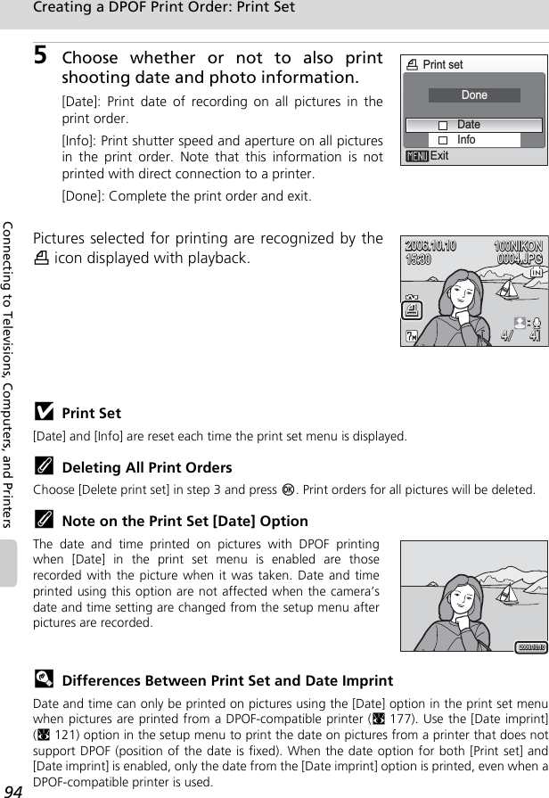 94Creating a DPOF Print Order: Print SetConnecting to Televisions, Computers, and Printers5Choose whether or not to also printshooting date and photo information.[Date]: Print date of recording on all pictures in theprint order.[Info]: Print shutter speed and aperture on all picturesin the print order. Note that this information is notprinted with direct connection to a printer.[Done]: Complete the print order and exit.Pictures selected for printing are recognized by thew icon displayed with playback.jPrint Set[Date] and [Info] are reset each time the print set menu is displayed.kDeleting All Print OrdersChoose [Delete print set] in step 3 and press d. Print orders for all pictures will be deleted.kNote on the Print Set [Date] OptionThe date and time printed on pictures with DPOF printingwhen [Date] in the print set menu is enabled are thoserecorded with the picture when it was taken. Date and timeprinted using this option are not affected when the camera’sdate and time setting are changed from the setup menu afterpictures are recorded.lDifferences Between Print Set and Date ImprintDate and time can only be printed on pictures using the [Date] option in the print set menuwhen pictures are printed from a DPOF-compatible printer (c177). Use the [Date imprint](c121) option in the setup menu to print the date on pictures from a printer that does notsupport DPOF (position of the date is fixed). When the date option for both [Print set] and[Date imprint] is enabled, only the date from the [Date imprint] option is printed, even when aDPOF-compatible printer is used.Print setExitInfoDateDone100NIKON100NIKON15:3015:3015:30100NIKON2006.10.102006.10.100004.JPG0004.JPG0004.JPG2006.10.1044 44OMMNEEwwO2006.10.1020 0 6.1 0 .102006.10.10