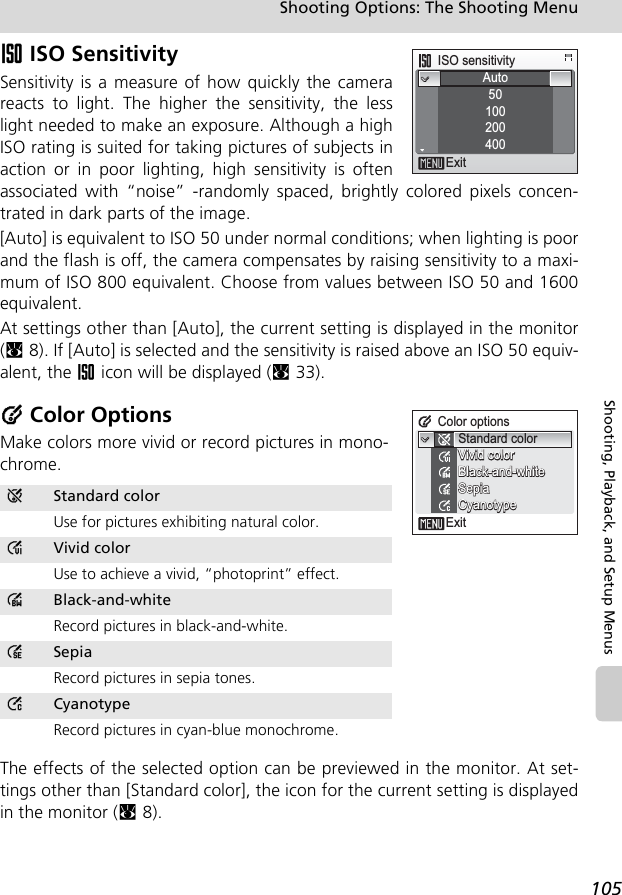 105Shooting Options: The Shooting MenuShooting, Playback, and Setup MenusW ISO SensitivitySensitivity is a measure of how quickly the camerareacts to light. The higher the sensitivity, the lesslight needed to make an exposure. Although a highISO rating is suited for taking pictures of subjects inaction or in poor lighting, high sensitivity is oftenassociated with “noise” -randomly spaced, brightly colored pixels concen-trated in dark parts of the image.[Auto] is equivalent to ISO 50 under normal conditions; when lighting is poorand the flash is off, the camera compensates by raising sensitivity to a maxi-mum of ISO 800 equivalent. Choose from values between ISO 50 and 1600equivalent.At settings other than [Auto], the current setting is displayed in the monitor(c8). If [Auto] is selected and the sensitivity is raised above an ISO 50 equiv-alent, the W icon will be displayed (c33).d Color OptionsMake colors more vivid or record pictures in mono-chrome.The effects of the selected option can be previewed in the monitor. At set-tings other than [Standard color], the icon for the current setting is displayedin the monitor (c8).eStandard colorUse for pictures exhibiting natural color.CVivid colorUse to achieve a vivid, “photoprint” effect.DBlack-and-whiteRecord pictures in black-and-white.BSepiaRecord pictures in sepia tones.ACyanotypeRecord pictures in cyan-blue monochrome.ISO sensitivityAuto50100200400ExitColor optionsExitStandard colorBlack-and-whiteBlack-and-whiteSepiaSepiaCyanotypeCyanotypeVivid colorVivid colorBlack-and-whiteSepiaCyanotypeVivid color