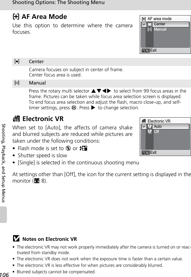 106Shooting Options: The Shooting MenuShooting, Playback, and Setup Menusk AF Area ModeUse this option to determine where the camerafocuses.c Electronic VRWhen set to [Auto], the affects of camera shakeand blurred subjects are reduced while pictures aretaken under the following conditions: • Flash mode is set to B or D • Shutter speed is slow • [Single] is selected in the continuous shooting menuAt settings other than [Off], the icon for the current setting is displayed in themonitor (c8).jNotes on Electronic VR• The electronic VR may not work properly immediately after the camera is turned on or reac-tivated from standby mode.• The electronic VR does not work when the exposure time is faster than a certain value.• The electronic VR is less effective for when pictures are considerably blurred.• Blurred subjects cannot be compensated.nCenterCamera focuses on subject in center of frame.Center focus area is used.mManualPress the rotary multi selector GHIJ to select from 99 focus areas in the frame. Pictures can be taken while focus area selection screen is displayed.To end focus area selection and adjust the flash, macro close-up, and self-timer settings, press d. Press J to change selection.AF area modeExitCenterManualLLcElectronic VRExitAutoOff