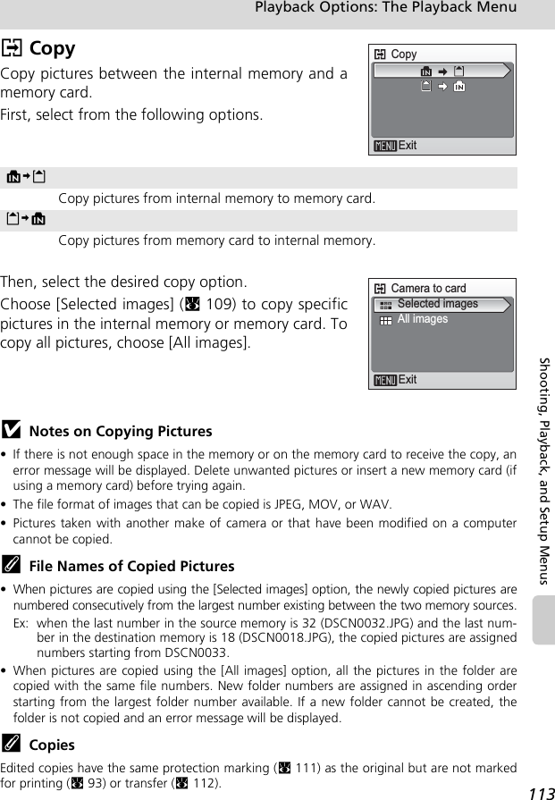 113Playback Options: The Playback MenuShooting, Playback, and Setup MenusL CopyCopy pictures between the internal memory and amemory card.First, select from the following options.Then, select the desired copy option.Choose [Selected images] (c109) to copy specificpictures in the internal memory or memory card. Tocopy all pictures, choose [All images].jNotes on Copying Pictures• If there is not enough space in the memory or on the memory card to receive the copy, anerror message will be displayed. Delete unwanted pictures or insert a new memory card (ifusing a memory card) before trying again.• The file format of images that can be copied is JPEG, MOV, or WAV.• Pictures taken with another make of camera or that have been modified on a computercannot be copied.kFile Names of Copied Pictures •When pictures are copied using the [Selected images] option, the newly copied pictures arenumbered consecutively from the largest number existing between the two memory sources.Ex: when the last number in the source memory is 32 (DSCN0032.JPG) and the last num-ber in the destination memory is 18 (DSCN0018.JPG), the copied pictures are assignednumbers starting from DSCN0033.• When pictures are copied using the [All images] option, all the pictures in the folder arecopied with the same file numbers. New folder numbers are assigned in ascending orderstarting from the largest folder number available. If a new folder cannot be created, thefolder is not copied and an error message will be displayed.kCopiesEdited copies have the same protection marking (c111) as the original but are not markedfor printing (c93) or transfer (c112).MNOCopy pictures from internal memory to memory card.ONMCopy pictures from memory card to internal memory.CopyExitCamera to cardAll imagesExitSelected images