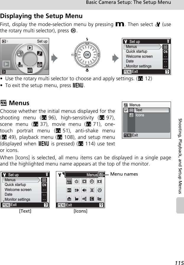 115Basic Camera Setup: The Setup MenuShooting, Playback, and Setup MenusDisplaying the Setup MenuFirst, display the mode-selection menu by pressing D. Then select Z (usethe rotary multi selector), press d.• Use the rotary multi selector to choose and apply settings. (c12)• To exit the setup menu, press m.R MenusChoose whether the initial menus displayed for theshooting menu (c96), high-sensitivity (c97),scene menu (c37), movie menu (c71), one-touch portrait menu (c51), anti-shake menu(c49), playback menu (c108), and setup menu(displayed when m is pressed) (c114) use textor icons.When [Icons] is selected, all menu items can be displayed in a single pageand the highlighted menu name appears at the top of the monitor.Set upMenusQuick startupWelcome screenDateMonitor settingsExitSet upMenusExitTextIconsExitMenusSet upMenusQuick startupWelcome screenDateMonitor settingsExit[Text] [Icons]Menu names