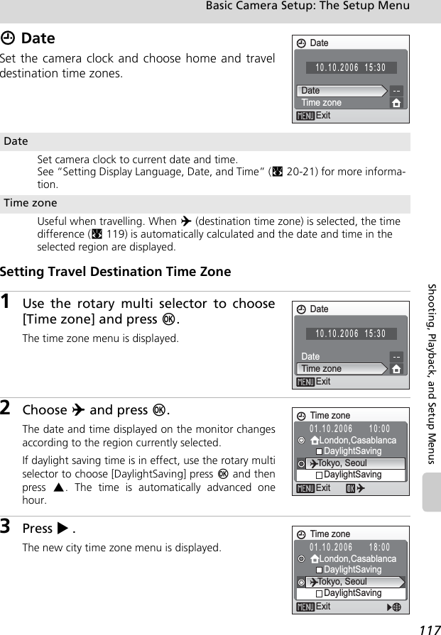 117Basic Camera Setup: The Setup MenuShooting, Playback, and Setup MenusW DateSet the camera clock and choose home and traveldestination time zones.Setting Travel Destination Time Zone1Use the rotary multi selector to choose[Time zone] and press d.The time zone menu is displayed.2Choose Y and press d.The date and time displayed on the monitor changesaccording to the region currently selected.If daylight saving time is in effect, use the rotary multiselector to choose [DaylightSaving] press d and thenpress  G. The time is automatically advanced onehour.3Press J.The new city time zone menu is displayed.DateSet camera clock to current date and time.See “Setting Display Language, Date, and Time” (c20-21) for more informa-tion.Time zoneUseful when travelling. When Y (destination time zone) is selected, the time difference (c119) is automatically calculated and the date and time in the selected region are displayed.Date10.10.2006 15:30DateTime zoneExitDate10.10.2006 15:30DateTime zoneExit01.10.2006 10:00Time zoneExitTokyo, SeoulLondon,CasablancaDaylightSavingDaylightSavingTime zoneExitTokyo, SeoulLondon,CasablancaDaylightSavingDaylightSaving01.10.2006 18:00