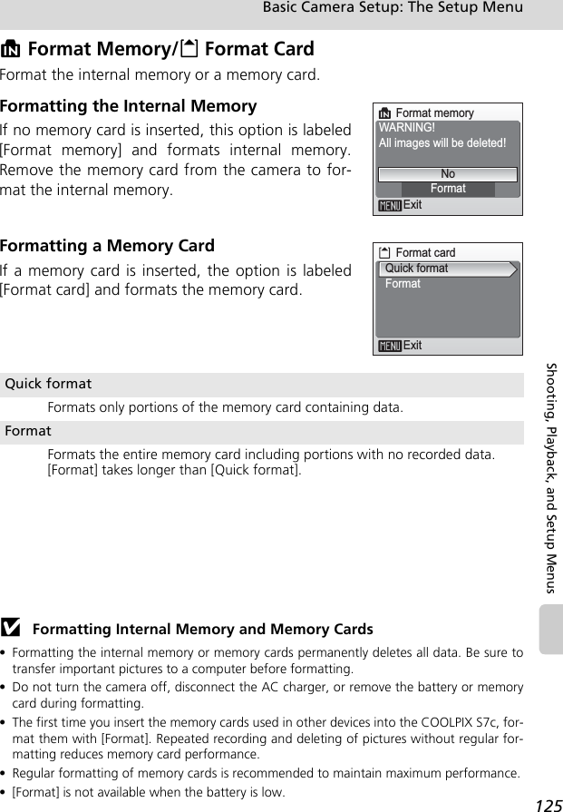 125Basic Camera Setup: The Setup MenuShooting, Playback, and Setup MenusM Format Memory/O Format CardFormat the internal memory or a memory card.Formatting the Internal MemoryIf no memory card is inserted, this option is labeled[Format memory] and formats internal memory.Remove the memory card from the camera to for-mat the internal memory.Formatting a Memory CardIf a memory card is inserted, the option is labeled[Format card] and formats the memory card.j Formatting Internal Memory and Memory Cards• Formatting the internal memory or memory cards permanently deletes all data. Be sure totransfer important pictures to a computer before formatting.• Do not turn the camera off, disconnect the AC charger, or remove the battery or memorycard during formatting.• The first time you insert the memory cards used in other devices into the COOLPIX S7c, for-mat them with [Format]. Repeated recording and deleting of pictures without regular for-matting reduces memory card performance.• Regular formatting of memory cards is recommended to maintain maximum performance.• [Format] is not available when the battery is low.Quick formatFormats only portions of the memory card containing data.FormatFormats the entire memory card including portions with no recorded data. [Format] takes longer than [Quick format].Format memoryWARNING!All images will be deleted!ExitFormatNoFormat cardExitQuick formatFormat