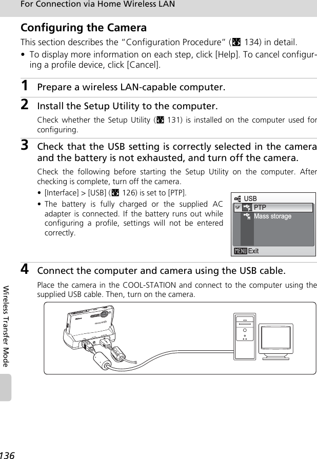 136For Connection via Home Wireless LANWireless Transfer ModeConfiguring the CameraThis section describes the “Configuration Procedure” (c134) in detail. • To display more information on each step, click [Help]. To cancel configur-ing a profile device, click [Cancel].1Prepare a wireless LAN-capable computer.2Install the Setup Utility to the computer. Check whether the Setup Utility (c131) is installed on the computer used forconfiguring. 3Check that the USB setting is correctly selected in the cameraand the battery is not exhausted, and turn off the camera. Check the following before starting the Setup Utility on the computer. Afterchecking is complete, turn off the camera.• [Interface] &gt; [USB] (c126) is set to [PTP].• The battery is fully charged or the supplied ACadapter is connected. If the battery runs out whileconfiguring a profile, settings will not be enteredcorrectly.4Connect the computer and camera using the USB cable.Place the camera in the COOL-STATION and connect to the computer using thesupplied USB cable. Then, turn on the camera.USBExitPTPMass storage