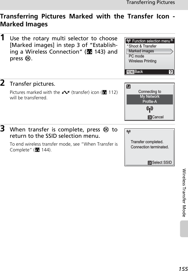 155Transferring PicturesWireless Transfer ModeTransferring Pictures Marked with the Transfer Icon -Marked Images1Use the rotary multi selector to choose[Marked images] in step 3 of “Establish-ing a Wireless Connection” (c143) andpress d.2Transfer pictures.Pictures marked with the g (transfer) icon (c112)will be transferred.3When transfer is complete, press d toreturn to the SSID selection menu.To end wireless transfer mode, see “When Transfer isComplete” (c144).Function selection menuShoot &amp; TransferMarked imagesPC modeWireless PrintingBackCancelMy NetworkConnecting toProfile-ASelect SSIDTransfer completed.Connection terminated.