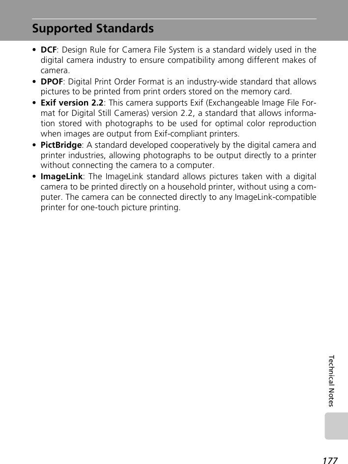 177Technical NotesSupported Standards•DCF: Design Rule for Camera File System is a standard widely used in thedigital camera industry to ensure compatibility among different makes ofcamera.•DPOF: Digital Print Order Format is an industry-wide standard that allowspictures to be printed from print orders stored on the memory card.•Exif version 2.2: This camera supports Exif (Exchangeable Image File For-mat for Digital Still Cameras) version 2.2, a standard that allows informa-tion stored with photographs to be used for optimal color reproductionwhen images are output from Exif-compliant printers.•PictBridge: A standard developed cooperatively by the digital camera andprinter industries, allowing photographs to be output directly to a printerwithout connecting the camera to a computer.•ImageLink: The ImageLink standard allows pictures taken with a digitalcamera to be printed directly on a household printer, without using a com-puter. The camera can be connected directly to any ImageLink-compatibleprinter for one-touch picture printing.