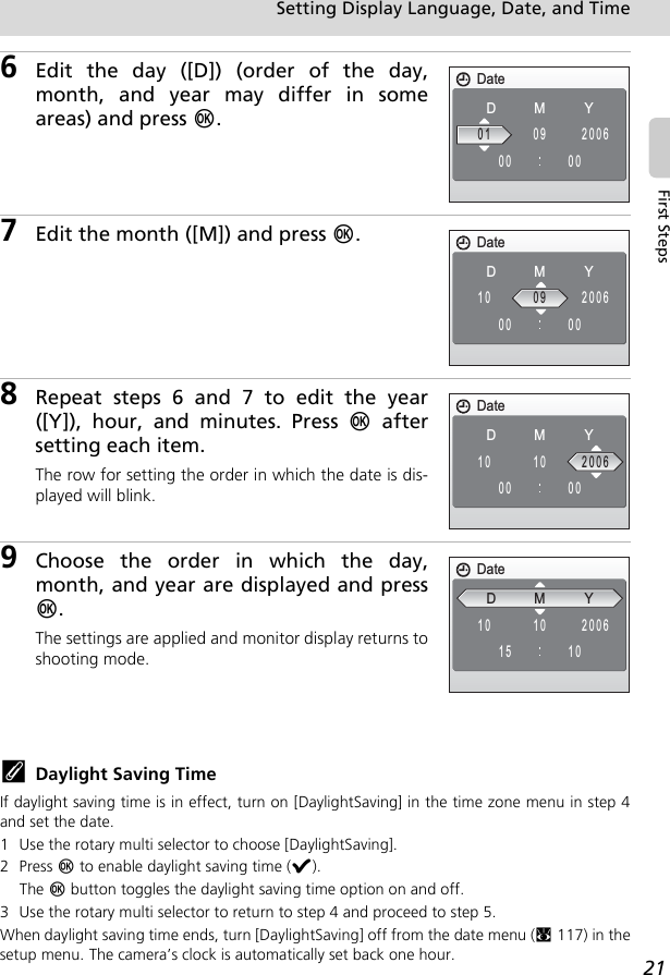 21Setting Display Language, Date, and TimeFirst Steps6Edit the day ([D]) (order of the day,month, and year may differ in someareas) and press d.7Edit the month ([M]) and press d.8Repeat steps 6 and 7 to edit the year([Y]), hour, and minutes. Press d aftersetting each item.The row for setting the order in which the date is dis-played will blink.9Choose the order in which the day,month, and year are displayed and pressd.The settings are applied and monitor display returns toshooting mode.kDaylight Saving TimeIf daylight saving time is in effect, turn on [DaylightSaving] in the time zone menu in step 4and set the date.1 Use the rotary multi selector to choose [DaylightSaving].2Press d to enable daylight saving time (y).The d button toggles the daylight saving time option on and off.3 Use the rotary multi selector to return to step 4 and proceed to step 5.When daylight saving time ends, turn [DaylightSaving] off from the date menu (c117) in thesetup menu. The camera’s clock is automatically set back one hour.DateDMY010000200609DateDMY100000200609DateDMY100000200610DateDMY101015200610