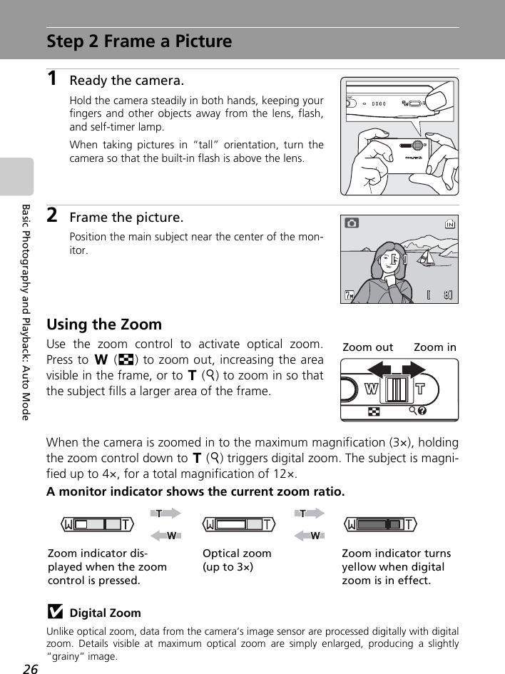 26Basic Photography and Playback: Auto ModeStep 2 Frame a Picture1Ready the camera.Hold the camera steadily in both hands, keeping yourfingers and other objects away from the lens, flash,and self-timer lamp.When taking pictures in “tall” orientation, turn thecamera so that the built-in flash is above the lens.2Frame the picture.Position the main subject near the center of the mon-itor.Using the ZoomUse the zoom control to activate optical zoom.Press to t (j) to zoom out, increasing the areavisible in the frame, or to v (k) to zoom in so thatthe subject fills a larger area of the frame.When the camera is zoomed in to the maximum magnification (3×), holdingthe zoom control down to v (k) triggers digital zoom. The subject is magni-fied up to 4×, for a total magnification of 12×.A monitor indicator shows the current zoom ratio.jDigital ZoomUnlike optical zoom, data from the camera’s image sensor are processed digitally with digitalzoom. Details visible at maximum optical zoom are simply enlarged, producing a slightly“grainy” image.88MMMZoom out Zoom inOptical zoom (up to 3×)Zoom indicator turns yellow when digital zoom is in effect.Zoom indicator dis-played when the zoom control is pressed.