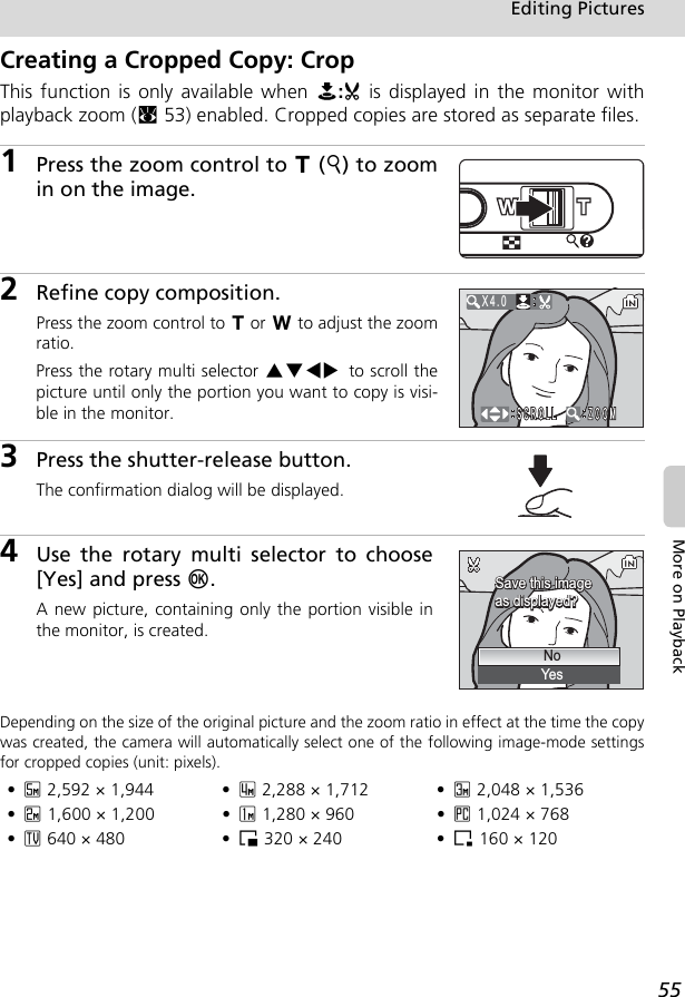 55Editing PicturesMore on PlaybackCreating a Cropped Copy: CropThis function is only available when N:u is displayed in the monitor withplayback zoom (c53) enabled. Cropped copies are stored as separate files.1Press the zoom control to v (k) to zoomin on the image.2Refine copy composition.Press the zoom control to v or t to adjust the zoomratio.Press the rotary multi selector GHIJ to scroll thepicture until only the portion you want to copy is visi-ble in the monitor.3Press the shutter-release button.The confirmation dialog will be displayed.4Use the rotary multi selector to choose[Yes] and press d.A new picture, containing only the portion visible inthe monitor, is created.Depending on the size of the original picture and the zoom ratio in effect at the time the copywas created, the camera will automatically select one of the following image-mode settingsfor cropped copies (unit: pixels).•d 2,592 × 1,944  • a 2,288 × 1,712 • e 2,048 × 1,536•f 1,600 × 1,200 • g 1,280 × 960 • h 1,024 × 768•i 640 × 480 • J 320 × 240 • K 160 × 120X4.0Save this imageSave this imageas displayed?as displayed?Save this imageas displayed?NoYes