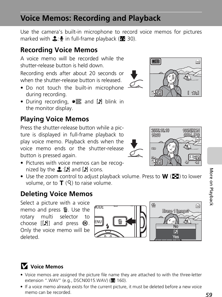 59More on PlaybackVoice Memos: Recording and PlaybackUse the camera’s built-in microphone to record voice memos for picturesmarked with N:O in full-frame playback (c30).Recording Voice MemosA voice memo will be recorded while theshutter-release button is held down.Recording ends after about 20 seconds orwhen the shutter-release button is released.• Do not touch the built-in microphoneduring recording.• During recording, y and P blink inthe monitor display.Playing Voice MemosPress the shutter-release button while a pic-ture is displayed in full-frame playback toplay voice memo. Playback ends when thevoice memo ends or the shutter-releasebutton is pressed again.• Pictures with voice memos can be recog-nized by the N:P and P icons.• Use the zoom control to adjust playback volume. Press to t (j) to lowervolume, or to v (k) to raise volume.Deleting Voice MemosSelect a picture with a voicememo and press T. Use therotary multi selector tochoose [P] and press d.Only the voice memo will bedeleted.jVoice Memos• Voice memos are assigned the picture file name they are attached to with the three-letterextension “.WAV” (e.g., DSCN0015.WAV) (c160).• If a voice memo already exists for the current picture, it must be deleted before a new voicememo can be recorded.17s17s17sMMyPP100NIKON100NIKON15:3015:3015:30100NIKON2006.10.102006.10.100004.JPG0004.JPG0004.JPG2006.10.1044 44MMNEEDDPPPPMMErase 1 image?Erase 1 image?Erase 1 image?NoYes