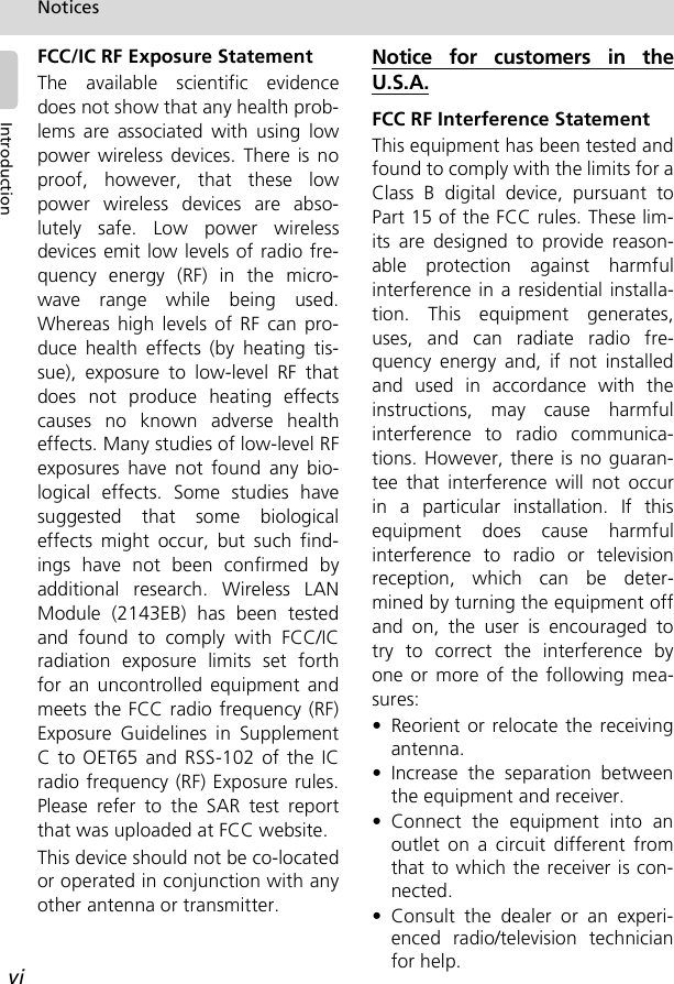 viNoticesIntroductionFCC/IC RF Exposure StatementThe available scientific evidencedoes not show that any health prob-lems are associated with using lowpower wireless devices. There is noproof, however, that these lowpower wireless devices are abso-lutely safe. Low power wirelessdevices emit low levels of radio fre-quency energy (RF) in the micro-wave range while being used.Whereas high levels of RF can pro-duce health effects (by heating tis-sue), exposure to low-level RF thatdoes not produce heating effectscauses no known adverse healtheffects. Many studies of low-level RFexposures have not found any bio-logical effects. Some studies havesuggested that some biologicaleffects might occur, but such find-ings have not been confirmed byadditional research. Wireless LANModule (2143EB) has been testedand found to comply with FCC/ICradiation exposure limits set forthfor an uncontrolled equipment andmeets the FCC radio frequency (RF)Exposure Guidelines in SupplementC to OET65 and RSS-102 of the ICradio frequency (RF) Exposure rules.Please refer to the SAR test reportthat was uploaded at FCC website.This device should not be co-locatedor operated in conjunction with anyother antenna or transmitter.Notice for customers in theU.S.A.FCC RF Interference StatementThis equipment has been tested andfound to comply with the limits for aClass B digital device, pursuant toPart 15 of the FCC rules. These lim-its are designed to provide reason-able protection against harmfulinterference in a residential installa-tion. This equipment generates,uses, and can radiate radio fre-quency energy and, if not installedand used in accordance with theinstructions, may cause harmfulinterference to radio communica-tions. However, there is no guaran-tee that interference will not occurin a particular installation. If thisequipment does cause harmfulinterference to radio or televisionreception, which can be deter-mined by turning the equipment offand on, the user is encouraged totry to correct the interference byone or more of the following mea-sures:• Reorient or relocate the receivingantenna.• Increase the separation betweenthe equipment and receiver.• Connect the equipment into anoutlet on a circuit different fromthat to which the receiver is con-nected.• Consult the dealer or an experi-enced radio/television technicianfor help.