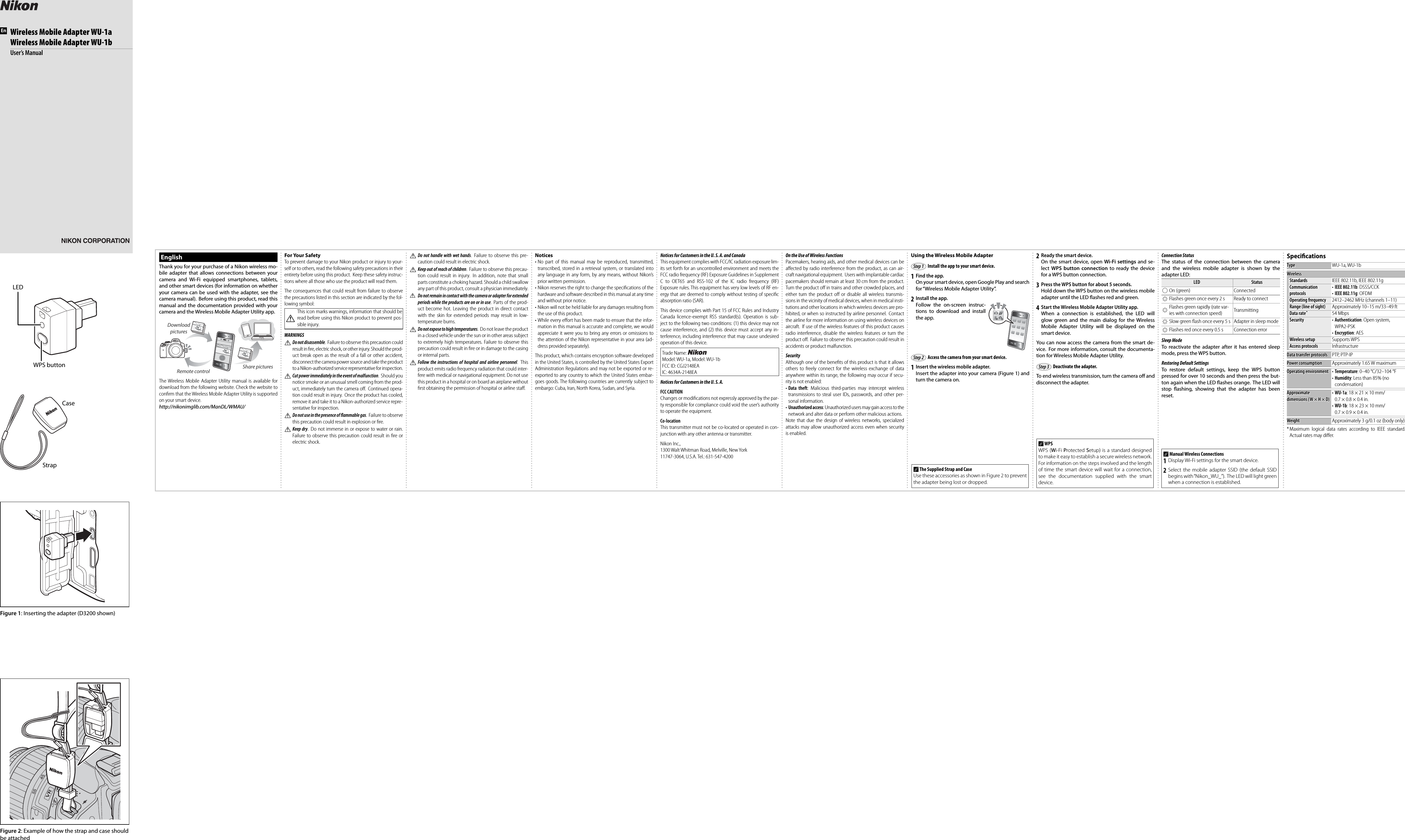LEDWPS buttonFigure 1: Inserting the adapter (D3200 shown)Figure 2: Example of how the strap and case should be attachedStrapCaseEnWireless Mobile Adapter WU-1aWireless Mobile Adapter WU-1bUser’s ManualEnglishThank you for your purchase of a Nikon wireless mo-bile adapter that allows connections between your camera and Wi-Fi equipped smartphones, tablets, and other smart devices (for information on whether your camera can be used with the adapter, see the camera manual).  Before using this product, read this manual and the documentation provided with your camera and the Wireless Mobile Adapter Utility app.Download picturesRemote control Share picturesThe Wireless Mobile Adapter Utility manual is available for download from the following website. Check the website to conﬁ rm that the Wireless Mobile Adapter Utility is supported on your smart device.http://nikonimglib.com/ManDL/WMAU/For Your SafetyTo prevent damage to your Nikon product or injury to your-self or to others, read the following safety precautions in their entirety before using this product.  Keep these safety instruc-tions where all those who use the product will read them.The consequences that could result from failure to observe the precautions listed in this section are indicated by the fol-lowing symbol:AThis icon marks warnings, information that should be read before using this Nikon product to prevent pos-sible injury.WARNINGSA Do not disassemble.  Failure to observe this precaution could result in ﬁ re, electric shock, or other injury. Should the prod-uct break open as the result of a fall or other accident, disconnect the camera power source and take the product to a Nikon-authorized service representative for inspection.A Cut power immediately in the event of malfunction. Should you notice smoke or an unusual smell coming from the prod-uct, immediately turn the camera oﬀ .  Continued opera-tion could result in injury.  Once the product has cooled, remove it and take it to a Nikon-authorized service repre-sentative for inspection.A Do not use in the presence of   ammable gas.  Failure to observe this precaution could result in explosion or ﬁ re.A Keep dry.  Do not immerse in or expose to water or rain. Failure to observe this precaution could result in ﬁ re or electric shock.A Do not handle with wet hands.  Failure to observe this pre-caution could result in electric shock.A Keep out of reach of children.  Failure to observe this precau-tion could result in injury.  In addition, note that small parts constitute a choking hazard. Should a child swallow any part of this product, consult a physician immediately.A Do not remain in contact with the camera or adapter for extended periods while the products are on or in use.  Parts of the prod-uct become hot. Leaving the product in direct contact with the skin for extended periods may result in low-temperature burns.A Do not expose to high temperatures.  Do not leave the product in a closed vehicle under the sun or in other areas subject to extremely high temperatures. Failure to observe this precaution could result in ﬁ re or in damage to the casing or internal parts.A Follow the instructions of hospital and airline personnel. This product emits radio frequency radiation that could inter-fere with medical or navigational equipment. Do not use this product in a hospital or on board an airplane without ﬁ rst obtaining the permission of hospital or airline staﬀ .Notices• No part of this manual may be reproduced, transmitted, transcribed, stored in a retrieval system, or translated into any language in any form, by any means, without Nikon’s prior written permission.• Nikon reserves the right to change the speciﬁ cations of the hardware and software described in this manual at any time and without prior notice.• Nikon will not be held liable for any damages resulting from the use of this product.• While every eﬀ ort has been made to ensure that the infor-mation in this manual is accurate and complete, we would appreciate it were you to bring any errors or omissions to the attention of the Nikon representative in your area (ad-dress provided separately).This product, which contains encryption software developed in the United States, is controlled by the United States Export Administration Regulations and may not be exported or re-exported to any country to which the United States embar-goes goods. The following countries are currently subject to embargo: Cuba, Iran, North Korea, Sudan, and Syria.Notices for Customers in the U. S. A. and CanadaThis equipment complies with FCC/IC radiation exposure lim-its set forth for an uncontrolled environment and meets the FCC radio frequency (RF) Exposure Guidelines in Supplement C to OET65 and RSS-102 of the IC radio frequency (RF) Exposure rules. This equipment has very low levels of RF en-ergy that are deemed to comply without testing of speciﬁ c absorption ratio (SAR).This device complies with Part 15 of FCC Rules and Industry Canada licence-exempt RSS standard(s). Operation is sub-ject to the following two conditions: (1) this device may not cause interference, and (2) this device must accept any in-terference, including interference that may cause undesired operation of this device.Trade Name: Model: WU-1a, Model: WU-1bFCC ID: CGJ2148EAIC: 4634A-2148EANotices for Customers in the U. S. A.FCC CAUTIONChanges or modiﬁ cations not expressly approved by the par-ty responsible for compliance could void the user’s authority to operate the equipment.Co-locationThis transmitter must not be co-located or operated in con-junction with any other antenna or transmitter. Nikon Inc.,1300 Walt Whitman Road, Melville, New York11747-3064, U.S.A. Tel.: 631-547-4200On the Use of Wireless FunctionsPacemakers, hearing aids, and other medical devices can be aﬀ ected by radio interference from the product, as can air-craft navigational equipment.  Users with implantable cardiac pacemakers should remain at least 30 cm from the product. Turn the product oﬀ  in trains and other crowded places, and either turn the product oﬀ  or disable all wireless transmis-sions in the vicinity of medical devices, when in medical insti-tutions and other locations in which wireless devices are pro-hibited, or when so instructed by airline personnel. Contact the airline for more information on using wireless devices on aircraft.  If use of the wireless features of this product causes radio interference, disable the wireless features or turn the product oﬀ .  Failure to observe this precaution could result in accidents or product malfunction.SecurityAlthough one of the beneﬁ ts of this product is that it allows others to freely connect for the wireless exchange of data anywhere within its range, the following may occur if secu-rity is not enabled:• Data theft: Malicious third-parties may intercept wireless transmissions to steal user IDs, passwords, and other per-sonal information.• Unauthorized access: Unauthorized users may gain access to the network and alter data or perform other malicious actions.Note that due the design of wireless networks, specialized attacks may allow unauthorized access even when security is enabled.Using the Wireless Mobile AdapterInstall the app to your smart device.1  Find the app.On your smart device, open Google Play and search for “Wireless Mobile Adapter Utility”.2  Install the app.Follow the on-screen instruc-tions to download and install the app.Access the camera from your smart device.1  Insert the wireless mobile adapter.Insert the adapter into your camera (Figure 1) and turn the camera on.2  Ready the smart device.On the smart device, open Wi-Fi settings and se-lect  WPS button connection to ready the device for a WPS button connection.3  Press the WPS button for about 5 seconds.Hold down the WPS button on the wireless mobile adapter until the LED  ashes red and green.4  Start the Wireless Mobile Adapter Utility app.When a connection is established, the LED will glow green and the main dialog for the Wireless Mobile Adapter Utility will be displayed on the smart device.You can now access the camera from the smart de-vice.  For more information, consult the documenta-tion for Wireless Mobile Adapter Utility.Deactivate the adapter.To end wireless transmission, turn the camera o  and disconnect the adapter. Connection StatusThe status of the connection between the camera and the wireless mobile adapter is shown by the adapter LED:LEDLEDStatusStatusKOn (green) ConnectedHFlashes green once every 2 s Ready to connectHFlashes green rapidly (rate var-ies with connection speed) TransmittingHSlow green ﬂ ash once every 5 s Adapter in sleep modeHFlashes red once every 0.5 s Connection errorSleep ModeTo reactivate the adapter after it has entered sleep mode, press the WPS button.Restoring Default SettingsTo restore default settings, keep the WPS button pressed for over 10 seconds and then press the but-ton again when the LED  ashes orange. The LED will stop  ashing, showing that the adapter has been reset.Speciﬁ cationsTypeType WU-1a, WU-1bWirelessWirelessStandardsStandards IEEE 802.11b, IEEE 802.11gCommunication Communication protocolsprotocols• IEEE 802.11b: DSSS/CCK• IEEE 802.11g: OFDMOperating frequencyOperating frequency 2412–2462 MHz (channels 1–11)Range (line of sight)Range (line of sight) Approximately 10–15 m/33–49 ftData rateData rate * * 54 MbpsSecuritySecurity • Authentication: Open system, WPA2-PSK• Encryption: AESWireless setupWireless setup Supports WPSAccess protocolsAccess protocols InfrastructureData transfer protocolsData transfer protocols PTP, PTP-IPPower consumptionPower consumption Approximately 1.65 W maximumOperating environmentOperating environment • Temperature: 0–40 °C/32–104 °F• Humidity: Less than 85% (no condensation)Approximate Approximate dimensions (W × H × D)dimensions (W × H × D)• WU-1a: 18 × 21 × 10 mm/0.7 × 0.8 × 0.4 in.• WU-1b: 18 × 23 × 10 mm/0.7 × 0.9 × 0.4 in.WeightWeight Approximately 3 g/0.1 oz (body only)* Maximum logical data rates according to IEEE standard. Actual rates may diﬀ er.Step 1Step 1Step 2Step 2Step 3Step 3A The Supplied Strap and CaseUse these accessories as shown in Figure 2 to prevent the adapter being lost or dropped.A WPSWPS (Wi-Fi Protected Setup) is a standard designed to make it easy to establish a secure wireless network. For information on the steps involved and the length of time the smart device will wait for a connection, see the documentation supplied with the smart device. A Manual Wireless Connections1 Display Wi-Fi settings for the smart device.2 Select the mobile adapter SSID (the default SSID begins with “Nikon_WU_”). The LED will light green when a connection is established.