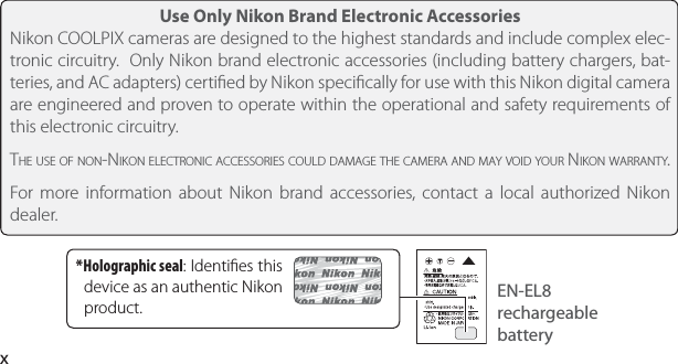 xUse Only Nikon Brand Electronic AccessoriesNikon COOLPIX cameras are designed to the highest standards and include complex elec-tronic circuitry.  Only Nikon brand electronic accessories (including battery chargers, bat-teries, and AC adapters) certiﬁ ed by Nikon speciﬁ cally for use with this Nikon digital camera are engineered and proven to operate within the operational and safety requirements of this electronic circuitry.THE USE OF NON-NIKON ELECTRONIC ACCESSORIES COULD DAMAGE THE CAMERA AND MAY VOID YOUR NIKON WARRANTY. For more information about Nikon brand accessories, contact a local authorized Nikon dealer.EN-EL8 rechargeable battery * Holographic  seal: Identiﬁ es this device as an authentic Nikon product.