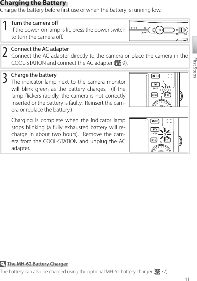 11First StepsCharging the BatteryCharge the battery before ﬁ rst use or when the battery is running low.2 Connect the AC adapterConnect the AC adapter directly to the camera or place the camera in the COOL-STATION and connect the AC adapter (  9).1 Turn the camera oﬀ If the power-on lamp is lit, press the power switch to turn the camera oﬀ .3 Charge the batteryThe indicator lamp next to the camera monitor will blink green as the battery charges.  (If the lamp ﬂ ickers rapidly, the camera is not correctly inserted or the battery is faulty.  Reinsert the cam-era or replace the battery.)Charging is complete when the indicator lamp stops blinking (a fully exhausted battery will re-charge in about two hours).  Remove the cam-era from the COOL-STATION and unplug the AC adapter. The MH-62 Battery ChargerThe battery can also be charged using the optional MH-62 battery charger (  77).