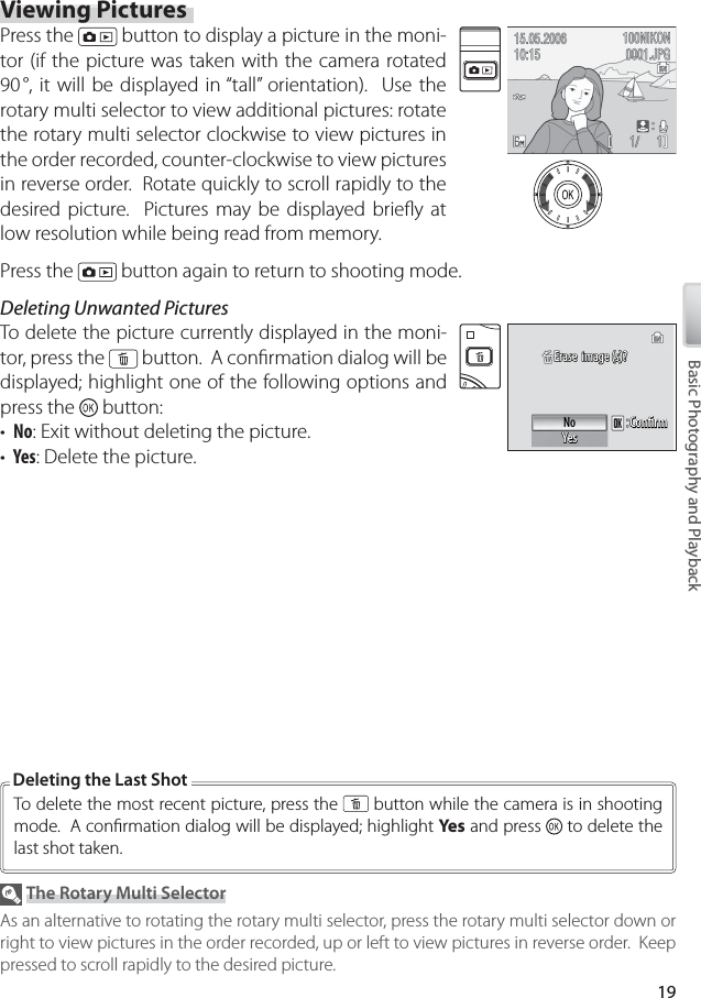 19Basic Photography and PlaybackViewing PicturesPress the   button to display a picture in the moni-tor (if the picture was taken with the camera rotated 90 °, it will be displayed in “tall” orientation).  Use the rotary multi selector to view additional pictures: rotate the rotary multi selector clockwise to view pictures in the order recorded, counter-clockwise to view pictures in reverse order.  Rotate quickly to scroll rapidly to the desired picture.  Pictures may be displayed brieﬂ y at low resolution while being read from memory.Press the   button again to return to shooting mode.Deleting Unwanted PicturesTo  delete the picture currently displayed in the moni-tor, press the   button.  A conﬁ rmation dialog will be displayed; highlight one of the following options and press the   button:•  No: Exit without deleting the picture.•  Yes: Delete the picture.Erase  image (s)?Erase  image (s)?Erase  image (s)?ConﬁrmConﬁrmConﬁrmNoYesYesYes The Rotary Multi SelectorAs an alternative to rotating the rotary multi selector, press the rotary multi selector down or right to view pictures in the order recorded, up or left to view pictures in reverse order.  Keep pressed to scroll rapidly to the desired picture.To  delete the most recent picture, press the   button while the camera is in shooting mode.  A conﬁ rmation dialog will be displayed; highlight Yes  and press   to delete the last shot taken.Deleting the Last Shot