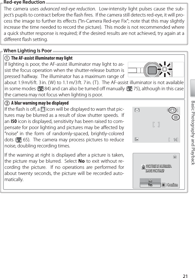 21Basic Photography and PlaybackThe camera uses advanced red-eye reduction.  Low-intensity light pulses cause the sub-ject’s pupils to contract before the ﬂ ash ﬁ res.  If the camera still detects red-eye, it will pro-cess the image to further its eﬀ ects (“In-Camera Red-eye Fix”; note that this may slightly increase the time needed to record the picture).  This mode is not recommended where a quick shutter response is required; if the desired results are not achieved, try again at a diﬀ erent ﬂ ash setting.Red-eye ReductionWhen Lighting Is Poorቢ The AF-assist illuminator may lightIf lighting is poor, the AF-assist illuminator may light to as-sist the focus operation when the shutter-release button is pressed halfway.  The illuminator has a maximum range of about 1.9 m/6 ft. 3 in. (W) to 1.1 m/3 ft. 7 in. (T).  The AF-assist illuminator is not available in some modes (  84) and can also be turned oﬀ  manually (  75), although in this case the camera may not focus when lighting is poor.ባ  A blur warning may be displayedIf the ﬂ ash is oﬀ , a   icon will be displayed to warn that pic-tures may be blurred as a result of slow shutter speeds.  If an ISO icon is displayed, sensitivity has been raised to com-pensate for poor lighting and pictures may be aﬀ ected by “noise” in the form of randomly-spaced, brightly-colored dots (  65).  The camera may process pictures to reduce noise, doubling recording times.If the warning at right is displayed after a picture is taken, the picture may be blurred.  Select No to exit without re-cording the picture.  If no operations are performed for about twenty seconds, the picture will be recorded auto-matically.PICTURE IS BLURRED.PICTURE IS BLURRED.SAVE PICTURE?SAVE PICTURE?PICTURE IS BLURRED.SAVE PICTURE?ConﬁrmConﬁrmConﬁrmNoNoYesNo