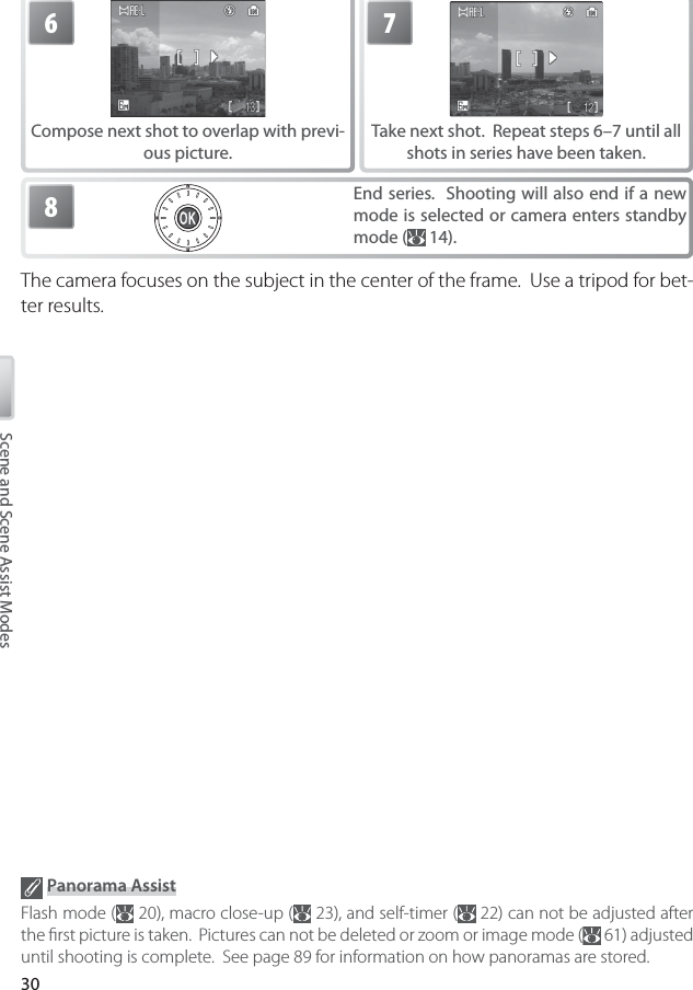 30Scene and Scene Assist Modes6Compose next shot to overlap with previ-ous picture.7Take next shot.  Repeat steps 6–7 until all shots in series have been taken.8End series.  Shooting will also end if a new mode is selected or camera enters standby mode (  14).The camera focuses on the subject in the center of the frame.  Use a tripod for bet-ter results. Panorama AssistFlash mode (  20), macro close-up (  23), and self-timer (  22) can not be adjusted after the ﬁ rst picture is taken.  Pictures can not be deleted or zoom or image mode (  61) adjusted until shooting is complete.  See page 89 for information on how panoramas are stored.