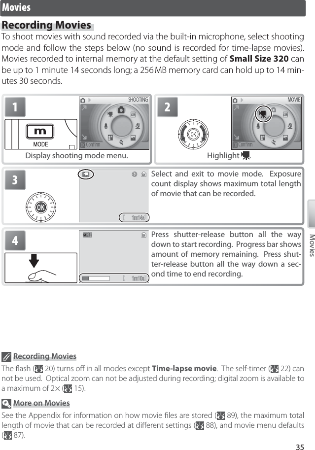 35MoviesMoviesRecording MoviesTo shoot movies with sound recorded via the built-in microphone, select shooting mode and follow the steps below (no sound is recorded for time-lapse movies).  Movies recorded to internal memory at the default setting of Small Size 320 can be up to 1 minute 14 seconds long; a 256 MB memory card can hold up to 14 min-utes 30 seconds.1Display shooting mode menu.2Highlight  .4Press shutter-release button all the way down to start recording.  Progress bar shows amount of memory remaining.  Press shut-ter-release button all the way down a sec-ond time to end recording.3Select and exit to movie mode.  Exposure count display shows maximum total length of movie that can be recorded. Recording MoviesThe ﬂ ash (  20) turns oﬀ  in all modes except Time-lapse movie.  The self-timer (  22) can not be used.  Optical zoom can not be adjusted during recording; digital zoom is available to a maximum of 2 × (  15). More on MoviesSee the Appendix for information on how movie ﬁ les are stored (  89), the maximum total length of movie that can be recorded at diﬀ erent settings (  88), and movie menu defaults (  87).