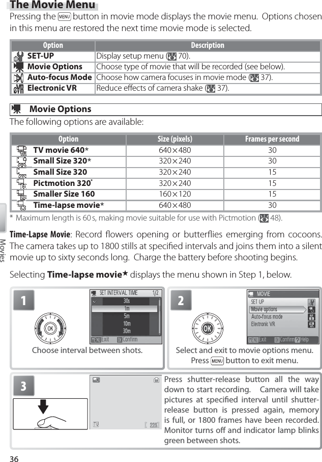 36Movies3Press shutter-release button all the way down to start recording.    Camera will take pictures at speciﬁ ed interval until shutter-release button is pressed again, memory is full, or 1800 frames have been recorded.  Monitor turns oﬀ  and indicator lamp blinks green between shots.1Choose interval between shots.2Select and exit to movie options menu.  Press   button to exit menu.The Movie MenuPressing the   button in movie mode displays the movie menu.  Options chosen in this menu are restored the next time movie mode is selected.Option DescriptionSET-UP Display setup menu (  70).Movie Options Choose type of movie that will be recorded (see below).Auto-focus Mode Choose how camera focuses in movie mode (  37).Electronic VR Reduce eﬀ ects of camera shake (  37). Movie OptionsThe following options are available:Option Size (pixels) Frames per secondTV movie 640★640 × 480 30Small Size 320★320 × 240 30Small Size 320 320 × 240 15Pictmotion 320 * 320 × 240 15Smaller Size 160 160 × 120 15Time-lapse movie★640 × 480 30* Maximum length is 60 s, making movie suitable for use with Pictmotion (  48).Time-Lapse Movie: Record ﬂ owers opening or butterﬂ ies emerging from cocoons.  The camera takes up to 1800 stills at speciﬁ ed intervals and joins them into a silent movie up to sixty seconds long.  Charge the battery before shooting begins.Selecting Time-lapse movie★ displays the menu shown in Step 1, below.