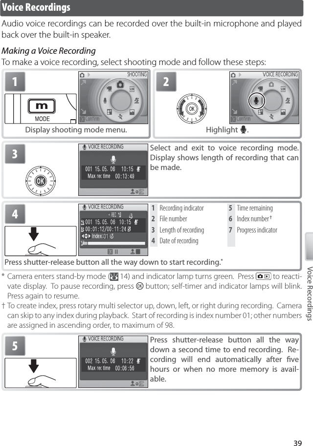 39Voice RecordingsVoice RecordingsAudio voice recordings can be recorded over the built-in microphone and played back over the built-in speaker.Making a Voice RecordingTo make a voice recording, select shooting mode and follow these steps:1Display shooting mode menu.2Highlight  .3Select and exit to voice recording mode.  Display shows length of recording that can be made.* Camera enters stand-by mode (  14) and indicator lamp turns green.  Press   to reacti-vate display.  To pause recording, press   button; self-timer and indicator lamps will blink.  Press again to resume.† To create index, press rotary multi selector up, down, left, or right during recording.  Camera can skip to any index during playback.  Start of recording is index number 01; other numbers are assigned in ascending order, to maximum of 98.4Press shutter-release button all the way down to start recording. *1 Recording indicator2  File number3  Length of recording4 Date of recording5  Time remaining6  Index number †7 Progress indicator5Press shutter-release button all the way down a second time to end recording.  Re-cording will end automatically after ﬁ ve hours or when no more memory is avail-able.11223377665544