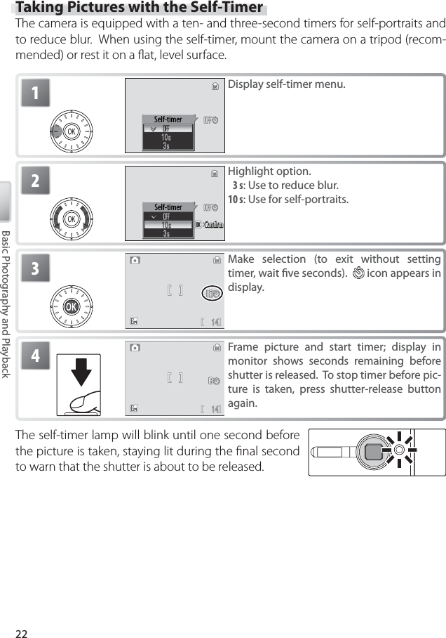 22Basic Photography and PlaybackTaking Pictures with the Self-TimerThe camera is equipped with a ten- and three-second timers for self-portraits and to reduce blur.  When using the self-timer, mount the camera on a tripod (recom-mended) or rest it on a ﬂ at, level surface.1Self-timerDisplay self-timer menu.2Self-timerConﬁrmConﬁrmConﬁrmHighlight option. 3 s: Use to reduce blur.10 s: Use for self-portraits.3Make selection (to exit without setting timer, wait ﬁ ve seconds).    icon appears in display.The self-timer lamp will blink until one second before the picture is taken, staying lit during the ﬁ nal second to warn that the shutter is about to be released.4Frame picture and start timer; display in monitor shows seconds remaining before shutter is released.  To stop timer before pic-ture is taken, press shutter-release button again.