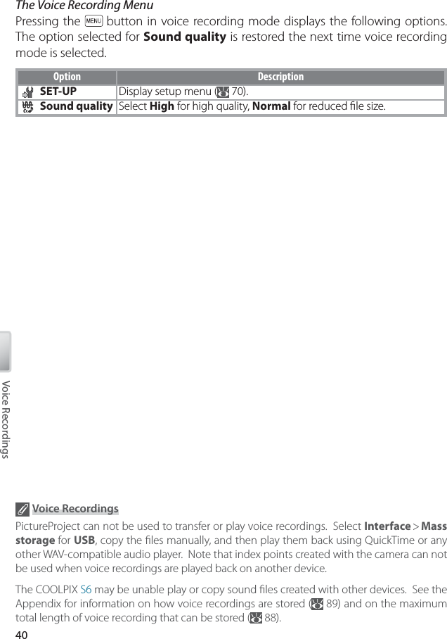 40Voice RecordingsThe Voice Recording MenuPressing the   button in voice recording mode displays the following options.  The option selected for Sound quality is restored the next time voice recording mode is selected.Option DescriptionSET-UP Display setup menu (  70).Sound quality Select High for high quality, Normal for reduced ﬁ le size. Voice RecordingsPictureProject can not be used to transfer or play voice recordings.  Select Interface &gt; Mass storage for USB, copy the ﬁ les manually, and then play them back using QuickTime or any other WAV-compatible audio player.  Note that index points created with the camera can not be used when voice recordings are played back on another device.The COOLPIX S6 may be unable play or copy sound ﬁ les created with other devices.  See the Appendix for information on how voice recordings are stored (  89) and on the maximum total length of voice recording that can be stored (  88).
