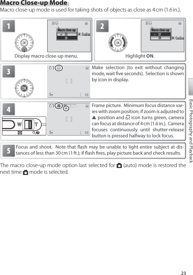 23Basic Photography and PlaybackMacro Close-up ModeMacro close-up mode is used for taking shots of objects as close as 4 cm (1.6 in.).Focus and shoot.  Note that ﬂ ash may be unable to light entire subject at dis-tances of less than 30 cm (1 ft.); if ﬂ ash ﬁ res, play picture back and check results.53Make selection (to exit without changing mode, wait ﬁ ve seconds).  Selection is shown by icon in display.2Macro close-upConﬁrmConﬁrmConﬁrmHighlight ON.1Macro close-upConﬁrmConﬁrmConﬁrmDisplay macro close-up menu.4Frame picture.  Minimum focus distance var-ies with zoom position; if zoom is adjusted to ▲ position and   icon turns green, camera can focus at distance of 4 cm (1.6 in.).  Camera focuses continuously until shutter-release button is pressed halfway to lock focus.The macro close-up mode option last selected for   (auto) mode is restored the next time   mode is selected.