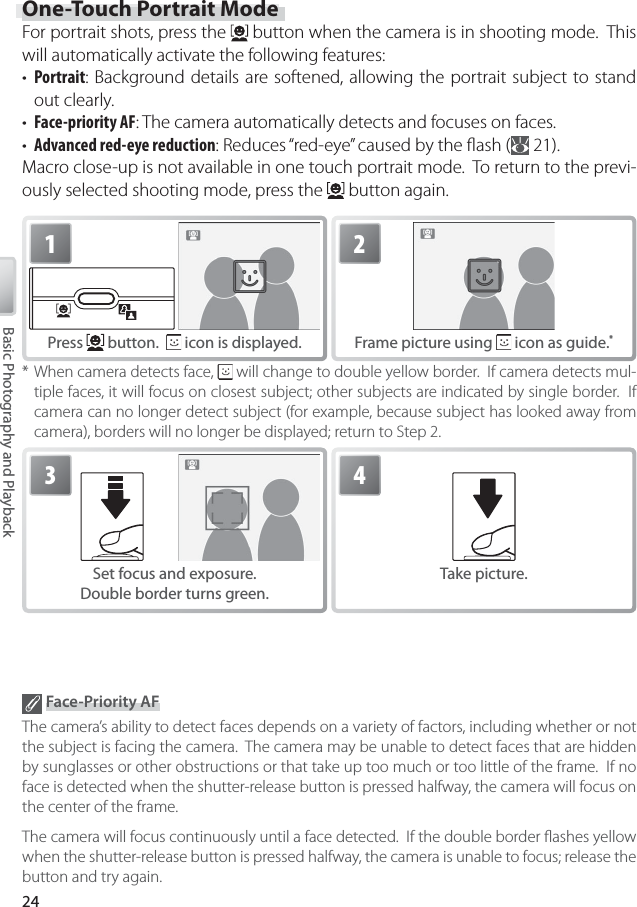 24Basic Photography and Playback Face-Priority AFThe camera’s ability to detect faces depends on a variety of factors, including whether or not the subject is facing the camera.  The camera may be unable to detect faces that are hidden by sunglasses or other obstructions or that take up too much or too little of the frame.  If no face is detected when the shutter-release button is pressed halfway, the camera will focus on the center of the frame.The camera will focus continuously until a face detected.  If the double border ﬂ ashes yellow when the shutter-release button is pressed halfway, the camera is unable to focus; release the button and try again.2Frame picture using   icon as guide. *1Press   button.    icon is displayed.* When camera detects face,   will change to double yellow border.  If camera detects mul-tiple faces, it will focus on closest subject; other subjects are indicated by single border.  If camera can no longer detect subject (for example, because subject has looked away from camera), borders will no longer be displayed; return to Step 2.3Set focus and exposure.Double border turns green.4Take picture.One-Touch Portrait ModeFor portrait shots, press the   button when the camera is in shooting mode.  This will automatically activate the following features:•  Portrait: Background details are softened, allowing the portrait subject to stand out clearly.•  Face-priority AF: The camera automatically detects and focuses on faces.•  Advanced red-eye reduction: Reduces “red-eye” caused by the ﬂ ash (  21).Macro close-up is not available in one touch portrait mode.  To return to the previ-ously selected shooting mode, press the   button again.