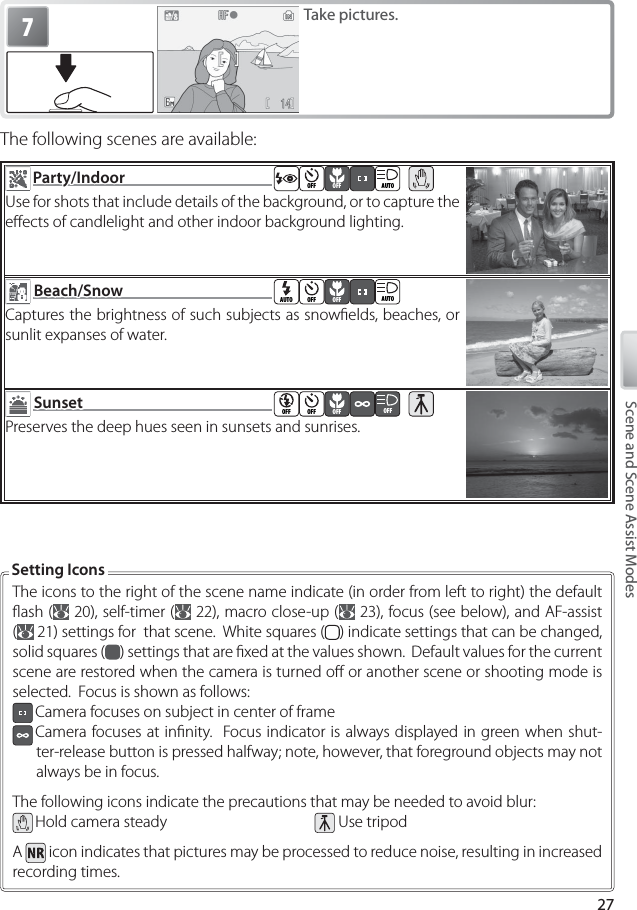 27Scene and Scene Assist Modes7Take pictures.The following scenes are available:  Party/IndoorParty/Indoor  OFF OFF AUTOUse for shots that include details of the background, or to capture the eﬀ ects of candlelight and other indoor background lighting.  Beach/SnowBeach/Snow  AUTO OFF OFF AUTOCaptures the brightness of such subjects as snowﬁ elds, beaches, or sunlit expanses of water.  SunsetSunset  OFF OFF OFF OFFPreserves the deep hues seen in sunsets and sunrises.The icons to the right of the scene name indicate (in order from left to right) the default ﬂ  ash (  20), self-timer (  22), macro close-up (  23), focus (see below), and AF-assist (  21) settings for  that scene.  White squares ( ) indicate settings that can be changed, solid squares ( ) settings that are ﬁ xed at the values shown.  Default values for the current scene are restored when the camera is turned oﬀ  or another scene or shooting mode is selected.  Focus is shown as follows: Camera focuses on subject in center of frame Camera focuses at inﬁ nity.  Focus indicator is always displayed in green when shut-ter-release button is pressed halfway; note, however, that foreground objects may not always be in focus.The following icons indicate the precautions that may be needed to avoid blur: Hold camera steady   Use tripodA   icon indicates that pictures may be processed to reduce noise, resulting in increased recording times.Setting Icons