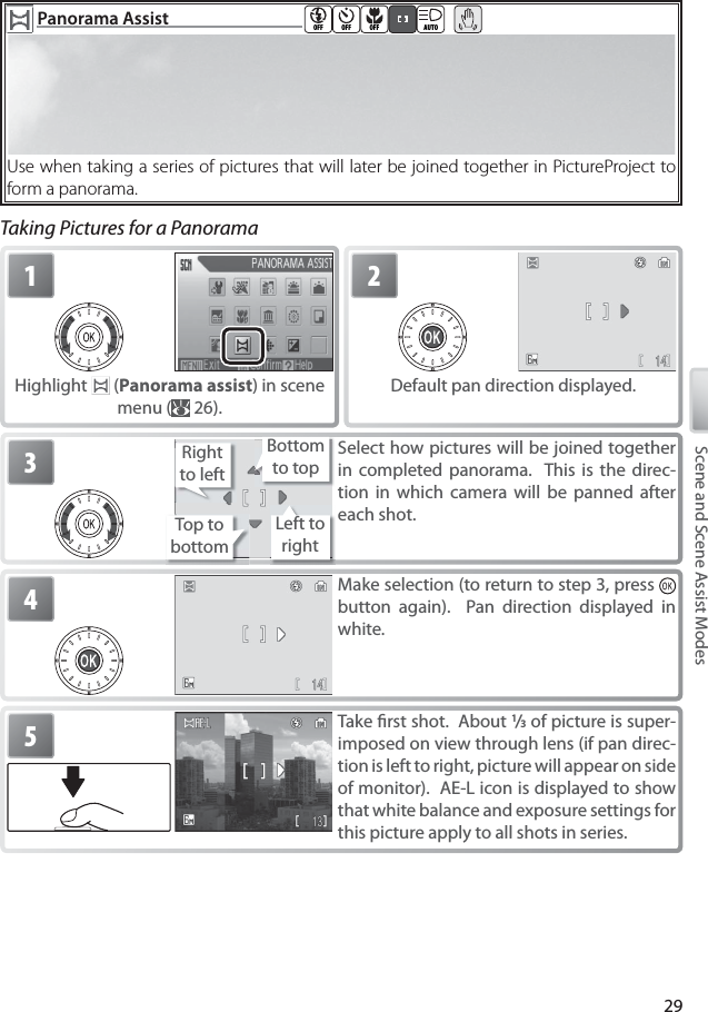 29Scene and Scene Assist Modes  Panorama AssistPanorama Assist  OFF OFF OFF AUTOUse when taking a series of pictures that will later be joined together in PictureProject to form a panorama.Taking Pictures for a Panorama1Highlight   (Panorama assist) in scene menu (  26).2Default pan direction displayed.3Select how pictures will be joined together in completed panorama.  This is the direc-tion in which camera will be panned after each shot.Top to bottomRight to leftLeft to rightBottom to top4Make selection (to return to step 3, press   button again).  Pan direction displayed in white. 5Take ﬁ rst shot.  About 1/3 of picture is super-imposed on view through lens (if pan direc-tion is left to right, picture will appear on side of monitor).  AE-L icon is displayed to show that white balance and exposure settings for this picture apply to all shots in series.