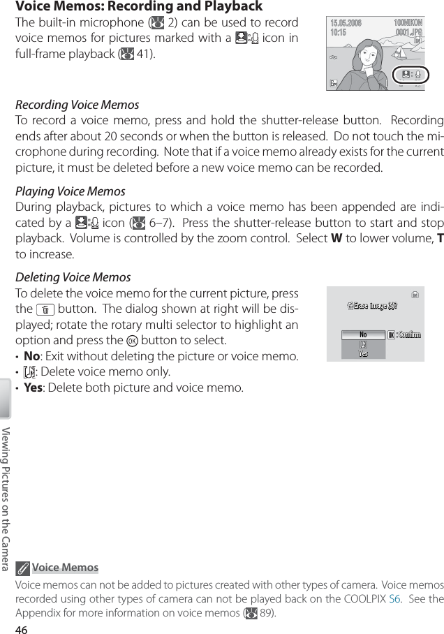 46Viewing Pictures on the CameraVoice Memos: Recording and PlaybackThe built-in microphone (  2) can be used to record voice memos for pictures marked with a   icon in full-frame playback (  41).Recording Voice MemosTo  record a voice memo, press and hold the shutter-release button.  Recording ends after about 20 seconds or when the button is released.  Do not touch the mi-crophone during recording.  Note that if a voice memo already exists for the current picture, it must be deleted before a new voice memo can be recorded.Playing Voice MemosDuring playback, pictures to which a voice memo has been appended are indi-cated by a   icon (  6–7).  Press the shutter-release button to start and stop playback.  Volume is controlled by the zoom control.  Select W to lower volume, T to increase.Deleting Voice MemosTo delete the voice memo for the current picture, press the   button.  The dialog shown at right will be dis-played; rotate the rotary multi selector to highlight an option and press the   button to select.•  No: Exit without deleting the picture or voice memo.•  : Delete voice memo only.•  Yes: Delete both picture and voice memo.ConﬁrmConﬁrmConﬁrmNoYesYesErase  image (s)?Erase  image (s)?Erase  image (s)?Yes Voice MemosVoice memos can not be added to pictures created with other types of camera.  Voice memos recorded using other types of camera can not be played back on the COOLPIX S6.  See the Appendix for more information on voice memos (  89).