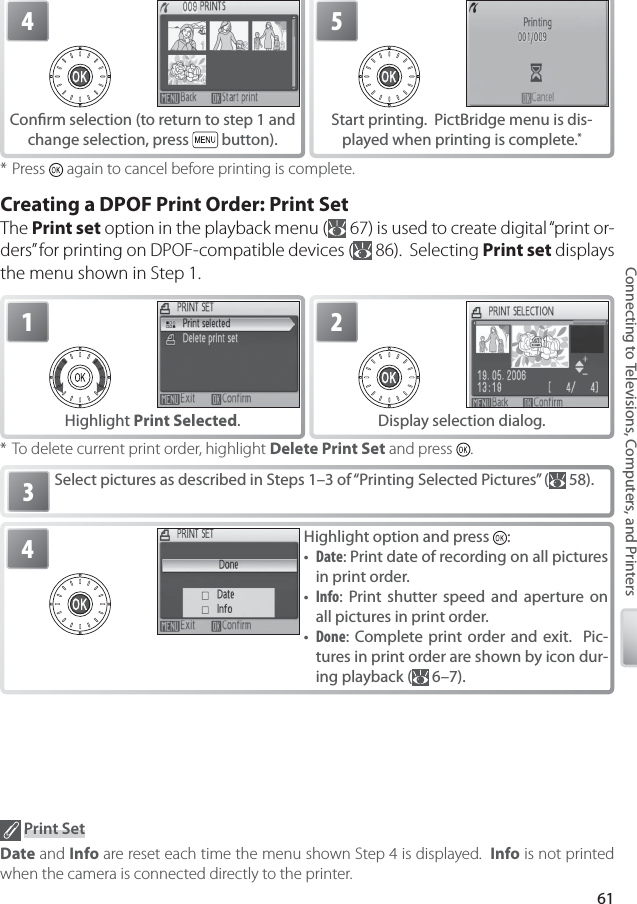 61Connecting to Televisions, Computers, and Printers* Press   again to cancel before printing is complete.Creating a DPOF Print Order: Print SetThe Print set option in the playback menu (  67) is used to create digital “print or-ders” for printing on DPOF-compatible devices (  86).  Selecting Print set displays the menu shown in Step 1.Select pictures as described in Steps 1–3 of “Printing Selected Pictures” (  58).3* To delete current print order, highlight Delete Print Set and press  . Print SetDate and Info are reset each time the menu shown Step 4 is displayed.  Info is not printed when the camera is connected directly to the printer.4Conﬁ rm selection (to return to step 1 and change selection, press   button).5Start printing.  PictBridge menu is dis-played when printing is complete. *1Highlight Print Selected.2Display selection dialog.4Highlight option and press  :•  Date: Print date of recording on all pictures in print order.•  Info: Print shutter speed and aperture on all pictures in print order.•  Done: Complete print order and exit.  Pic-tures in print order are shown by icon dur-ing playback (  6–7).