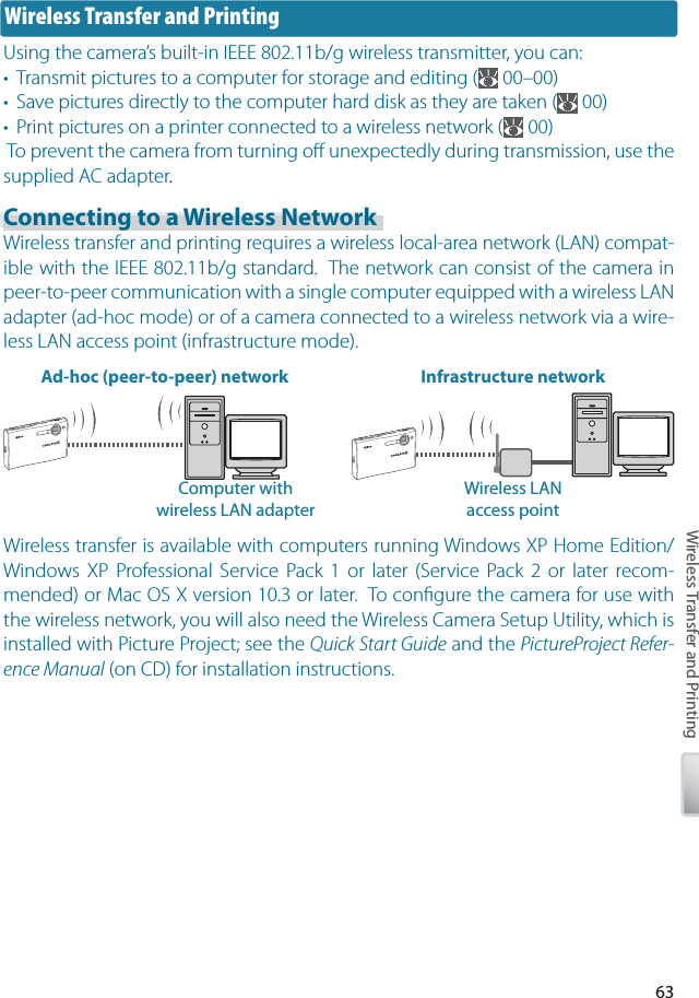 63Wireless Transfer and PrintingWireless transfer is available with computers running Windows XP Home Edition/Windows XP Professional Service Pack 1 or later (Service Pack 2 or later recom-mended) or Mac OS X version 10.3 or later.  To conﬁ gure the camera for use with the wireless network, you will also need the Wireless Camera Setup Utility, which is installed with Picture Project; see the Quick Start Guide and the PictureProject Refer-ence Manual (on CD) for installation instructions.Wireless Transfer and PrintingUsing the camera’s built-in IEEE 802.11b/g wireless transmitter, you can:•  Transmit pictures to a computer for storage and editing (  00–00)•  Save pictures directly to the computer hard disk as they are taken (  00)•  Print pictures on a printer connected to a wireless network (  00) To prevent the camera from turning oﬀ  unexpectedly during transmission, use the supplied AC adapter.Connecting to a Wireless NetworkWireless transfer and printing requires a wireless local-area network (LAN) compat-ible with the IEEE 802.11b/g standard.  The network can consist of the camera in peer-to-peer communication with a single computer equipped with a wireless LAN adapter (ad-hoc mode) or of a camera connected to a wireless network via a wire-less LAN access point (infrastructure mode).Ad-hoc (peer-to-peer) network Infrastructure networkWireless LAN access pointComputer withwireless LAN adapter