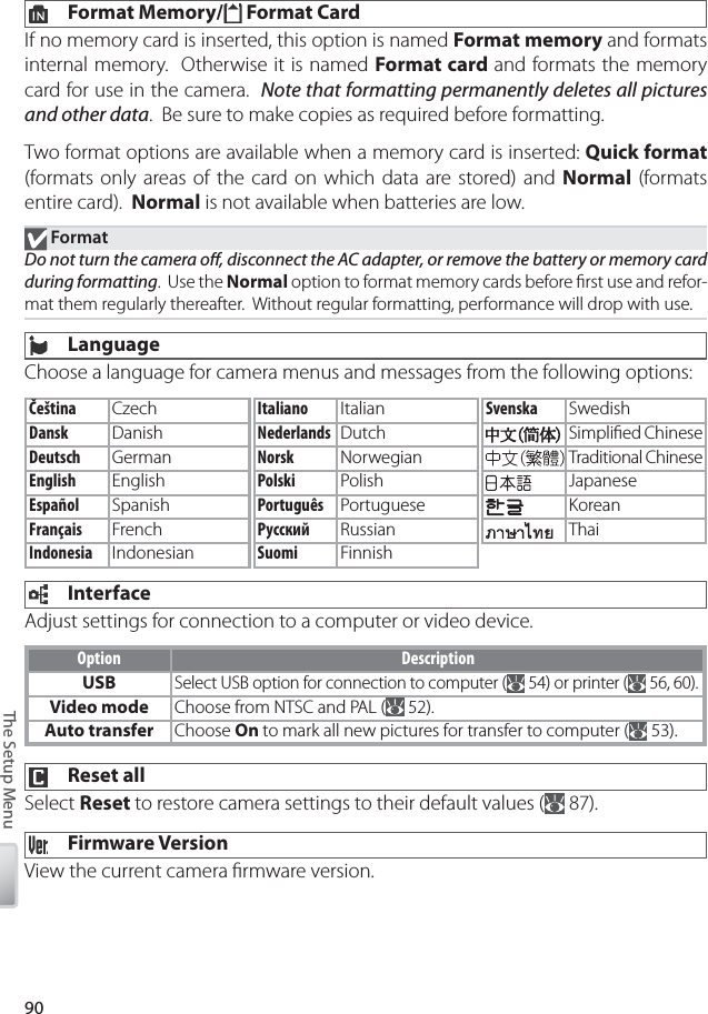 90The Setup Menu  Format Memory/  Format CardIf no memory card is inserted, this option is named Format memory and formats internal memory.  Otherwise it is named Format card and formats the memory card for use in the camera.  Note that formatting permanently deletes all pictures and other data.  Be sure to make copies as required before formatting.Two format options are available when a memory card is inserted: Quick format (formats only areas of the card on which data are stored) and Normal  (formats entire card).  Normal is not available when batteries are low. FormatDo not turn the camera oﬀ , disconnect the AC adapter, or remove the battery or memory card during formatting.  Use the Normal option to format memory cards before ﬁ rst use and refor-mat them regularly thereafter.  Without regular formatting, performance will drop with use. LanguageChoose a language for camera menus and messages from the following options: InterfaceAdjust settings for connection to a computer or video device.Option DescriptionUSBSelect USB option for connection to computer (  54) or printer (  56, 60).Video mode Choose from NTSC and PAL (  52).Auto transfer Choose On to mark all new pictures for transfer to computer (  53).  Reset allSelect Reset to restore camera settings to their default values (  87).  Firmware VersionView the current camera ﬁ rmware version.Čeština CzechDansk DanishDeutsch GermanEnglish EnglishEspañol SpanishFrançais FrenchIndonesia IndonesianSvenska SwedishSimpliﬁ ed ChineseTraditional ChineseJapaneseKoreanThaiItaliano ItalianNederlands DutchNorsk NorwegianPolski PolishPortuguês PortugueseРусский RussianSuomi Finnish