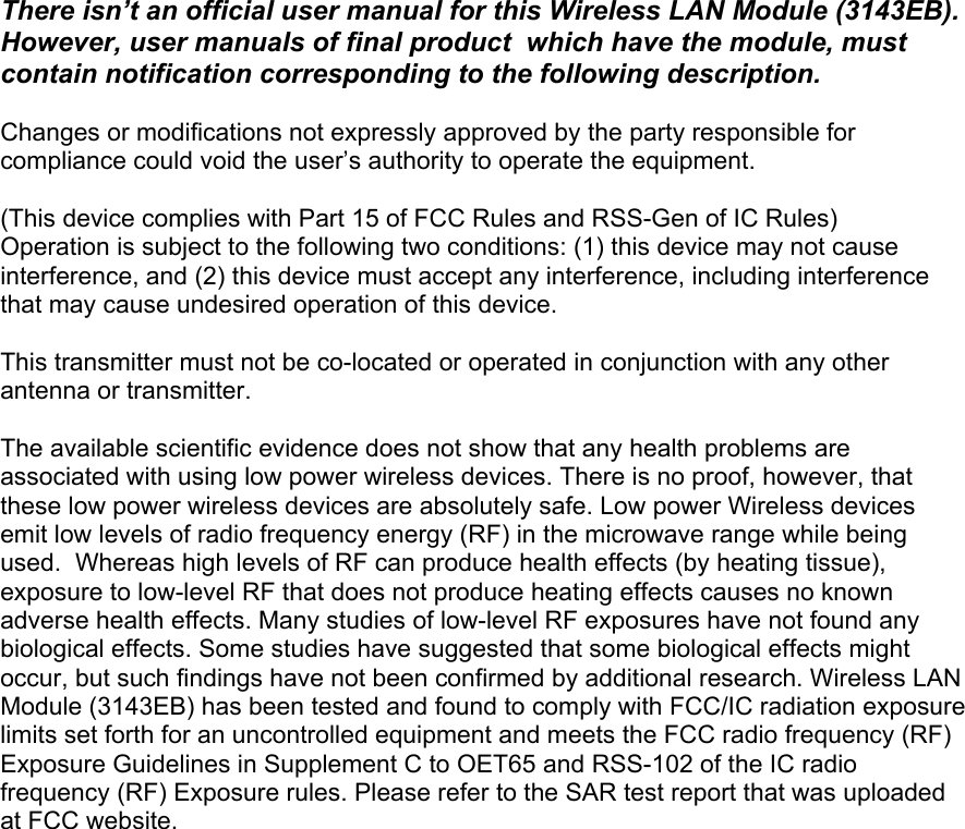 There isn’t an official user manual for this Wireless LAN Module (3143EB).  However, user manuals of final product  which have the module, must contain notification corresponding to the following description.  Changes or modifications not expressly approved by the party responsible for compliance could void the user’s authority to operate the equipment.  (This device complies with Part 15 of FCC Rules and RSS-Gen of IC Rules) Operation is subject to the following two conditions: (1) this device may not cause interference, and (2) this device must accept any interference, including interference that may cause undesired operation of this device.  This transmitter must not be co-located or operated in conjunction with any other antenna or transmitter.  The available scientific evidence does not show that any health problems are associated with using low power wireless devices. There is no proof, however, that these low power wireless devices are absolutely safe. Low power Wireless devices emit low levels of radio frequency energy (RF) in the microwave range while being used.  Whereas high levels of RF can produce health effects (by heating tissue), exposure to low-level RF that does not produce heating effects causes no known adverse health effects. Many studies of low-level RF exposures have not found any biological effects. Some studies have suggested that some biological effects might occur, but such findings have not been confirmed by additional research. Wireless LAN Module (3143EB) has been tested and found to comply with FCC/IC radiation exposure limits set forth for an uncontrolled equipment and meets the FCC radio frequency (RF) Exposure Guidelines in Supplement C to OET65 and RSS-102 of the IC radio frequency (RF) Exposure rules. Please refer to the SAR test report that was uploaded at FCC website.    
