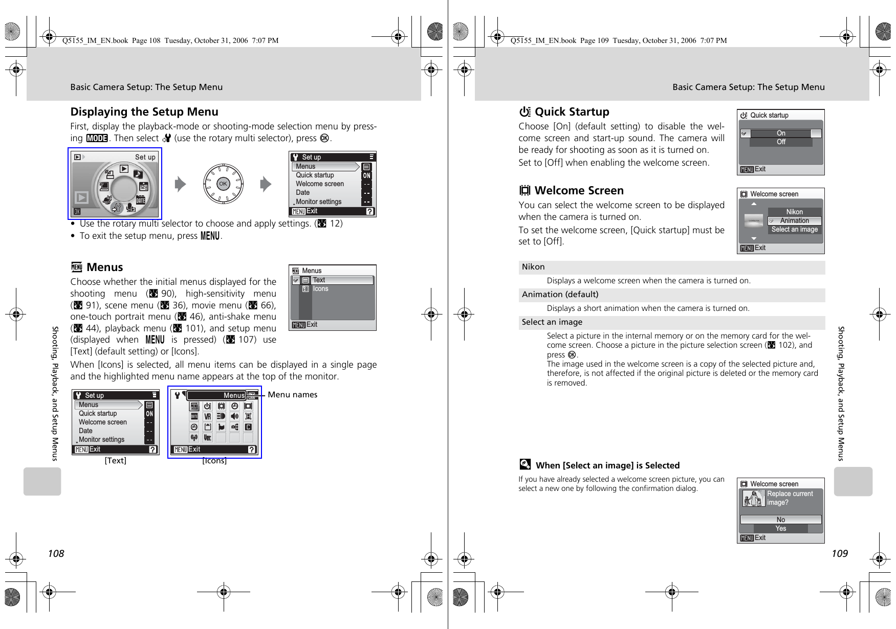 108Basic Camera Setup: The Setup MenuShooting, Playback, and Setup MenusDisplaying the Setup MenuFirst, display the playback-mode or shooting-mode selection menu by press-ing C. Then select Z (use the rotary multi selector), press d.• Use the rotary multi selector to choose and apply settings. (c12)• To exit the setup menu, press m.R MenusChoose whether the initial menus displayed for theshooting menu (c90), high-sensitivity menu(c91), scene menu (c36), movie menu (c66),one-touch portrait menu (c46), anti-shake menu(c44), playback menu (c101), and setup menu(displayed when m is pressed) (c107) use[Text] (default setting) or [Icons].When [Icons] is selected, all menu items can be displayed in a single pageand the highlighted menu name appears at the top of the monitor.Set upMenusQuick startupWelcome screenDateMonitor settingsExitSet upMenusExitTex tIconsRHVWZfbuhIiO kjnBnExitMenusSet upMenusQuick startupWelcome screenDateMonitor settingsExit[Text] [Icons]Menu namesQ5155_IM_EN.book  Page 108  Tuesday, October 31, 2006  7:07 PM109Basic Camera Setup: The Setup MenuShooting, Playback, and Setup MenusH Quick StartupChoose [On] (default setting) to disable the wel-come screen and start-up sound. The camera willbe ready for shooting as soon as it is turned on.Set to [Off] when enabling the welcome screen.V Welcome ScreenYou can select the welcome screen to be displayedwhen the camera is turned on.To set the welcome screen, [Quick startup] must beset to [Off].lWhen [Select an image] is SelectedIf you have already selected a welcome screen picture, you canselect a new one by following the confirmation dialog.NikonDisplays a welcome screen when the camera is turned on.Animation (default)Displays a short animation when the camera is turned on.Select an imageSelect a picture in the internal memory or on the memory card for the wel-come screen. Choose a picture in the picture selection screen (c102), and press d. The image used in the welcome screen is a copy of the selected picture and, therefore, is not affected if the original picture is deleted or the memory card is removed.Quick startupOnOffExitWelcome screenExitNikonAnimationSelect an imageWelcome screenExitYesNoReplace currentimage?Q5155_IM_EN.book  Page 109  Tuesday, October 31, 2006  7:07 PM